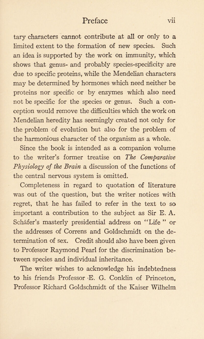 tary characters cannot contribute at all or only to a limited extent to the formation of new species. Such an idea is supported by the work on immunity, which shows that genus- and probably species-specificity are due to specific proteins, while the Mendelian characters may be determined by hormones which need neither be proteins nor specific or by enzymes which also need not be specific for the species or genus. Such a con- ception would remove the difficulties which the work on Mendelian heredity has seemingly created not only for the problem of evolution but also for the problem of the harmonious character of the organism as a whole. Since the book is intended as a companion volume to the writer’s former treatise on The Comparative Physiology of the Brain a discussion of the functions of the central nervous system is omitted. Completeness in regard to quotation of literature was out of the question, but the writer notices with regret, that he has failed to refer in the text to so important a contribution to the subject as Sir E. A. Schafer’s masterly presidential address on '‘Life ” or the addresses of Correns and Goldschmidt on the de- termination of sex. Credit should also have been given to Professor Raymond Pearl for the discrimination be- tween species and individual inheritance. The writer wishes to acknowledge his indebtedness to his friends Professor E. G. Conklin of Princeton, Professor Richard Goldschmidt of the Kaiser Wilhelm