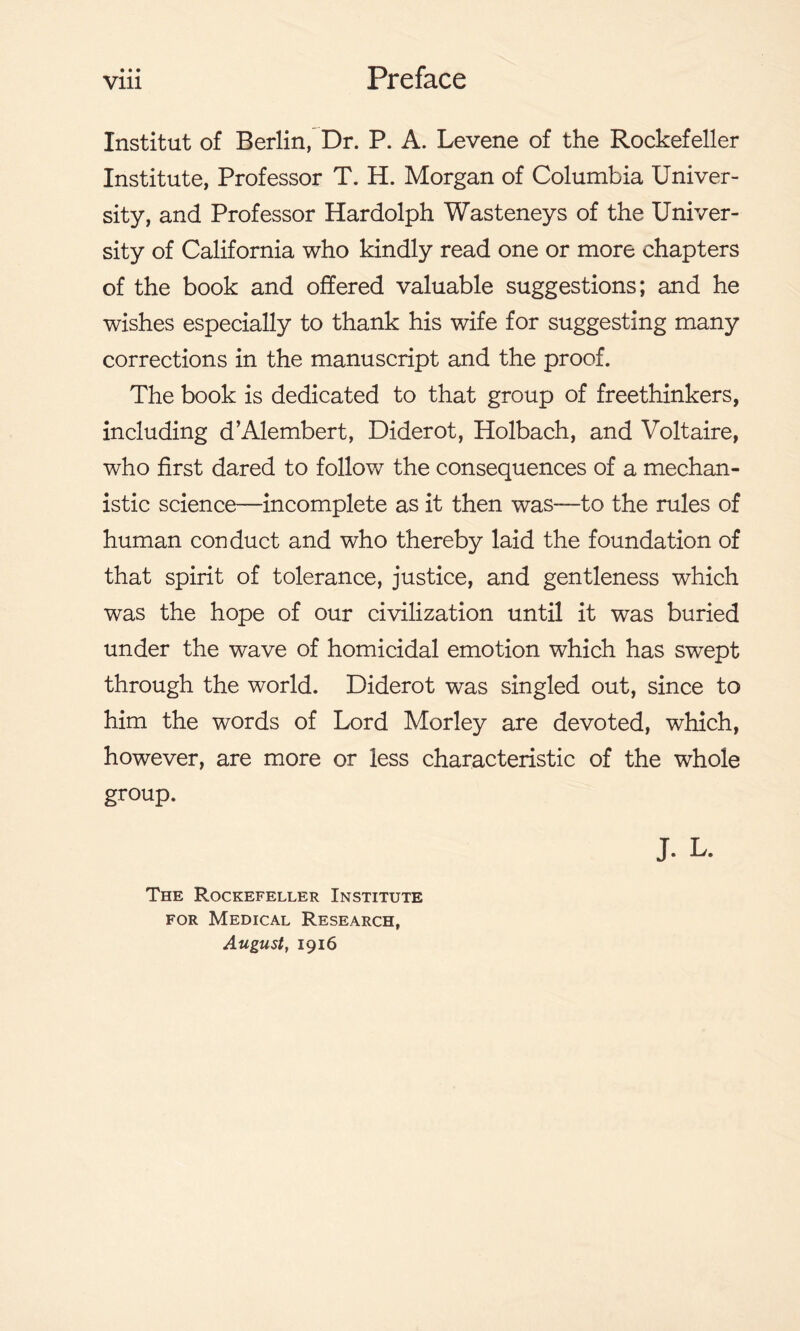 • • • Institut of Berlin, Dr. P. A. Levene of the Rockefeller Institute, Professor T. H. Morgan of Columbia Univer- sity, and Professor Hardolph Wasteneys of the Univer- sity of California who kindly read one or more chapters of the book and offered valuable suggestions; and he wishes especially to thank his wife for suggesting many corrections in the manuscript and the proof. The book is dedicated to that group of freethinkers, including d’Alembert, Diderot, Holbach, and Voltaire, who first dared to follow the consequences of a mechan- istic science—incomplete as it then was-—to the rules of human conduct and who thereby laid the foundation of that spirit of tolerance, justice, and gentleness which was the hope of our civilization until it was buried under the wave of homicidal emotion which has swept through the world. Diderot was singled out, since to him the words of Lord Morley are devoted, which, however, are more or less characteristic of the whole group. J. L. The Rockefeller Institute for Medical Research, August, 1916