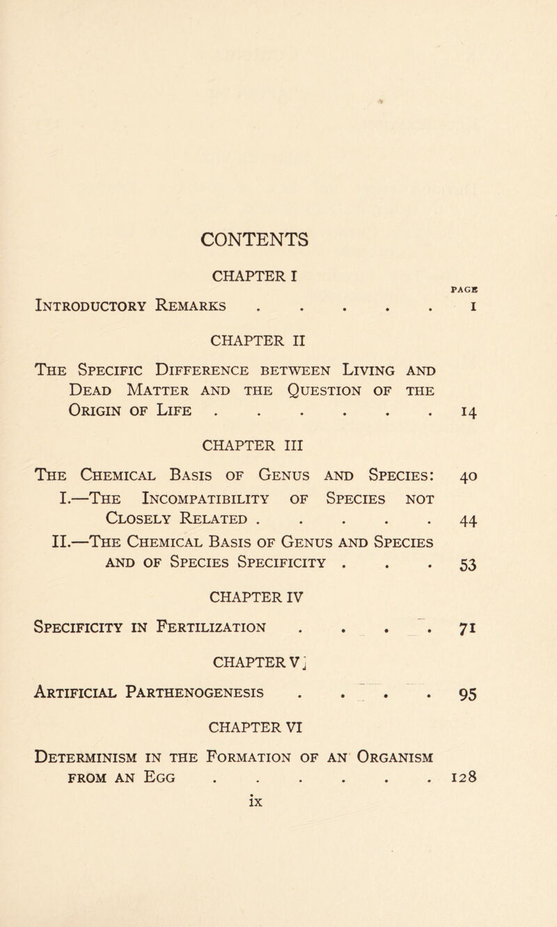 ■s» CONTENTS CHAPTER I Introductory Remarks CHAPTER II The Specific Difference between Living and Dead Matter and the Question of the Origin of Life CHAPTER III The Chemical Basis of Genus and Species: I.—The Incompatibility of Species not Closely Related ..... II.-—The Chemical Basis of Genus and Species and of Species Specificity . CHAPTER IV Specificity in Fertilization . . . CHAPTER V j Artificial Parthenogenesis . • • CHAPTER VI Determinism in the Formation of an Organism from an Egg ...... PAGE I 14 40 44 53 71 95 128