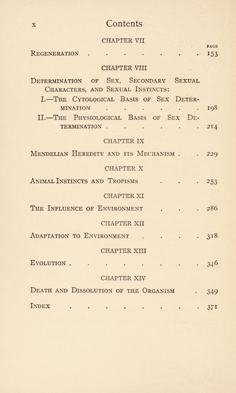 Contents CHAPTER VII PAGE Regeneration . . . . . . . 153 CHAPTER VIII Determination of Sex, Secondary Sexual Characters, and Sexual Instincts: I.—The Cytological Basis of Sex Deter- mination . . . . . .198 II.—The Physiological Basis of Sex De- termination . . . . . .214 CHAPTER IX Mendelian Heredity and its Mechanism . .229 CHAPTER X Animal Instincts and Tropisms . . . 253 CHAPTER XI The Influence of Environment . . . 286 CHAPTER XII Adaptation to Environment . . . .318 CHAPTER XIII Evolution . 346 CHAPTER XIV Death and Dissolution of the Organism . 349 Index • 37i