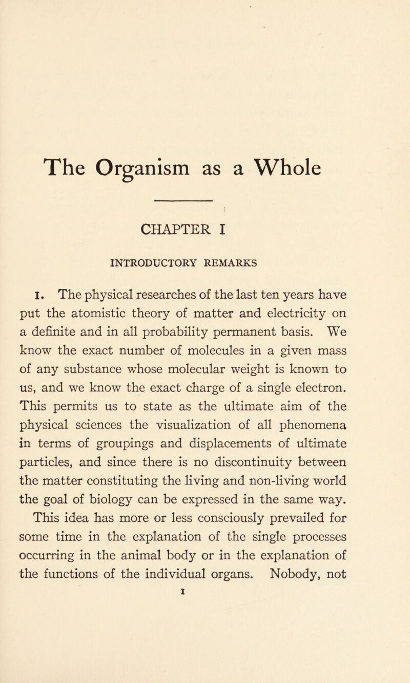 CHAPTER I INTRODUCTORY REMARKS I. The physical researches of the last ten years have put the atomistic theory of matter and electricity on a definite and in all probability permanent basis. We know the exact number of molecules in a given mass of any substance whose molecular weight is known to us, and we know the exact charge of a single electron. This permits us to state as the ultimate aim of the physical sciences the visualization of all phenomena in terms of groupings and displacements of ultimate particles, and since there is no discontinuity between the matter constituting the living and non-living world the goal of biology can be expressed in the same way. This idea has more or less consciously prevailed for some time in the explanation of the single processes occurring in the animal body or in the explanation of the functions of the individual organs. Nobody, not