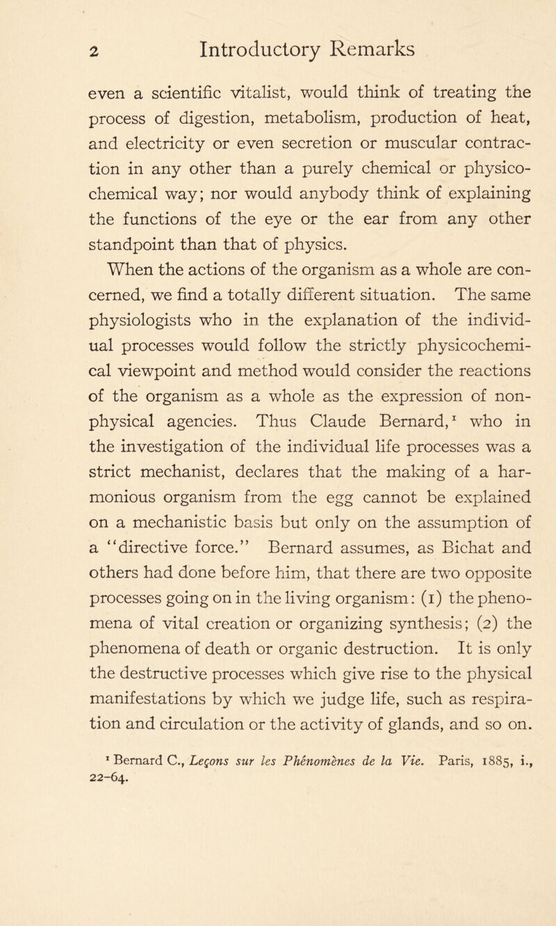 even a scientific vitalist, would think of treating the process of digestion, metabolism, production of heat, and electricity or even secretion or muscular contrac- tion in any other than a purely chemical or physico- chemical way; nor would anybody think of explaining the functions of the eye or the ear from any other standpoint than that of physics. When the actions of the organism as a whole are con- cerned, we find a totally different situation. The same physiologists who in the explanation of the individ- ual processes would follow the strictly physicochemi- cal viewpoint and method would consider the reactions of the organism as a whole as the expression of non- physical agencies. Thus Claude Bernard,1 who in the investigation of the individual life processes was a strict mechanist, declares that the making of a har- monious organism from the egg cannot be explained on a mechanistic basis but only on the assumption of a “directive force.” Bernard assumes, as Bichat and others had done before him, that there are two opposite processes going on in the living organism: (i) the pheno- mena of vital creation or organizing synthesis; (2) the phenomena of death or organic destruction. It is only the destructive processes which give rise to the physical manifestations by which we judge life, such as respira- tion and circulation or the activity of glands, and so on. 1 Bernard C., Legons sur les Phenomenes de la Vie. Paris, 1885, i., 22-64.