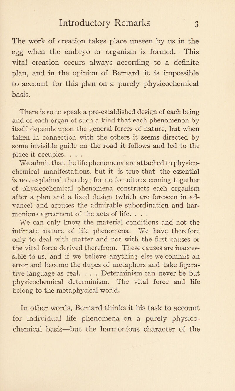 The work of creation takes place unseen by us in the egg when the embryo or organism is formed. This vital creation occurs always according to a definite plan, and in the opinion of Bernard it is impossible to account for this plan on a purely physicochemical basis. There is so to speak a pre-established design of each being and of each organ of such a kind that each phenomenon by itself depends upon the general forces of nature, but when taken in connection with the others it seems directed by some invisible guide on the road it follows and led to the place it occupies. . . . We admit that the life phenomena are attached to physico- chemical manifestations, but it is true that the essential is not explained thereby; for no fortuitous coming together of physicochemical phenomena constructs each organism after a plan and a fixed design (which are foreseen in ad- vance) and arouses the admirable subordination and har- monious agreement of the acts of life. . . . We can only know the material conditions and not the intimate nature of life phenomena. We have therefore only to deal with matter and not with the first causes or the vital force derived therefrom. These causes are inacces- sible to us, and if we believe anything else we commit an error and become the dupes of metaphors and take figura- tive language as real. . . . Determinism can never be but physicochemical determinism. The vital force and life belong to the metaphysical world. In other words, Bernard thinks it his task to account for individual life phenomena on a purely physico- chemical basis—but the harmonious character of the