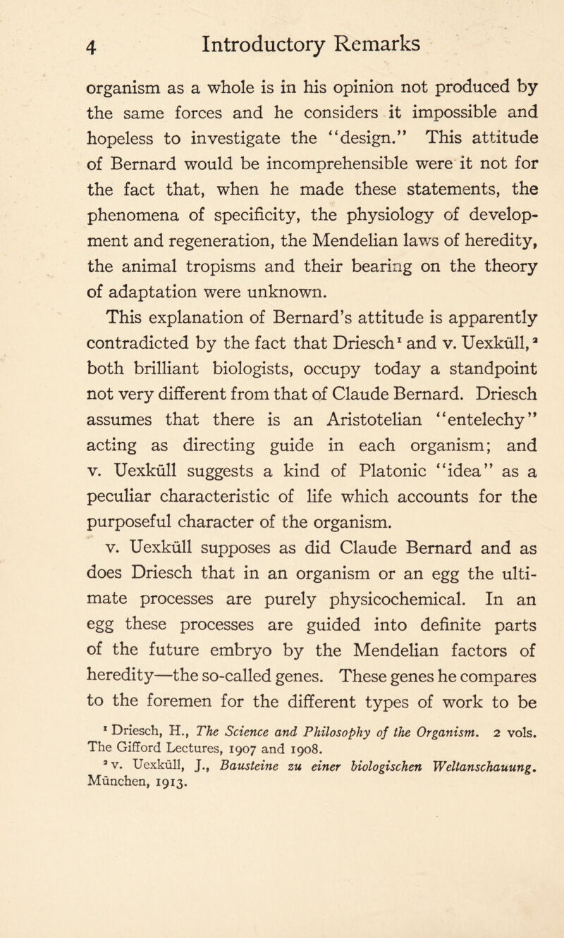 organism as a whole is in his opinion not produced by the same forces and he considers it impossible and hopeless to investigate the “design.’' This attitude of Bernard would be incomprehensible were it not for the fact that, when he made these statements, the phenomena of specificity, the physiology of develop- ment and regeneration, the Mendelian laws of heredity, the animal tropisms and their bearing on the theory of adaptation were unknown. This explanation of Bernard’s attitude is apparently contradicted by the fact that Driesch1 and v. Uexkull,3 both brilliant biologists, occupy today a standpoint not very different from that of Claude Bernard. Driesch assumes that there is an Aristotelian “entelechy” acting as directing guide in each organism; and v. Uexkull suggests a kind of Platonic “idea” as a peculiar characteristic of life which accounts for the purposeful character of the organism. v. Uexkull supposes as did Claude Bernard and as does Driesch that in an organism or an egg the ulti- mate processes are purely physicochemical. In an egg these processes are guided into definite parts of the future embryo by the Mendelian factors of heredity—the so-called genes. These genes he compares to the foremen for the different types of work to be 1 Driesch, H., The Science and Philosophy of the Organism. 2 vols. The Gifford Lectures, 1907 and 1908. av. Uexkull, J., Bausteine zu einer biologischen Weltanschauung. Munchen, 1913.