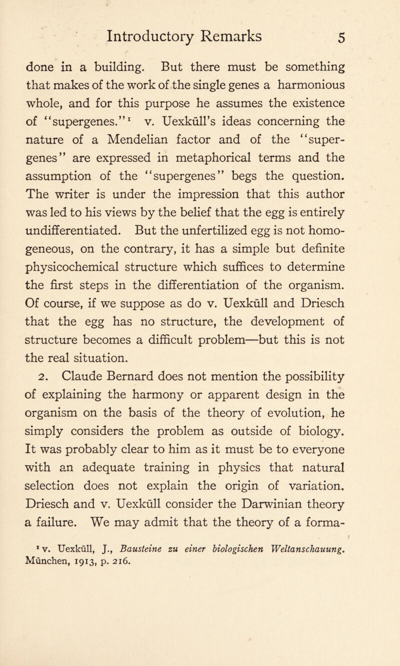 done in a building. But there must be something that makes of the work of the single genes a harmonious whole, and for this purpose he assumes the existence of “supergenes.”1 v. Uexkull’s ideas concerning the nature of a Mendelian factor and of the “super- genes” are expressed in metaphorical terms and the assumption of the “supergenes” begs the question. The writer is under the impression that this author was led to his views by the belief that the egg is entirely undifferentiated. But the unfertilized egg is not homo- geneous, on the contrary, it has a simple but definite physicochemical structure which suffices to determine the first steps in the differentiation of the organism. Of course, if we suppose as do v. Uexkull and Driesch that the egg has no structure, the development of structure becomes a difficult problem—but this is not the real situation. 2. Claude Bernard does not mention the possibility of explaining the harmony or apparent design in the organism on the basis of the theory of evolution, he simply considers the problem as outside of biology. It was probably clear to him as it must be to everyone with an adequate training in physics that natural selection does not explain the origin of variation. Driesch and v. Uexkull consider the Darwinian theory a failure. We may admit that the theory of a forma- 1 v. Uexkull, J., Bausteine zu einer biologischen Weltanschauung. Munchen, 1913, p. 216.