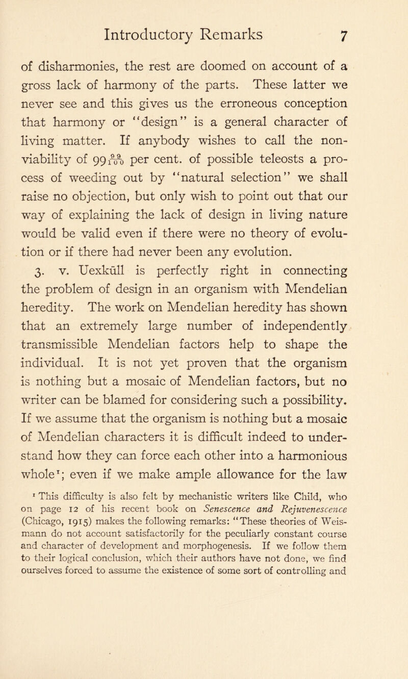 of disharmonies, the rest are doomed on account of a gross lack of harmony of the parts. These latter we never see and this gives us the erroneous conception that harmony or “design” is a general character of living matter. If anybody wishes to call the non- viability of 99i^i) per cent, of possible teleosts a pro- cess of weeding out by “natural selection” we shall raise no objection, but only wish to point out that our way of explaining the lack of design in living nature would be valid even if there were no theory of evolu- tion or if there had never been any evolution. 3. v. Uexkull is perfectly right in connecting the problem of design in an organism with Mendelian heredity. The work on Mendelian heredity has shown that an extremely large number of independently transmissible Mendelian factors help to shape the individual. It is not yet proven that the organism is nothing but a mosaic of Mendelian factors, but no writer can be blamed for considering such a possibility. If we assume that the organism is nothing but a mosaic of Mendelian characters it is difficult indeed to under- stand how they can force each other into a harmonious whole1; even if we make ample allowance for the law 1 This difficulty is also felt by mechanistic writers like Child, who on page 12 of his recent book on Senescence and Rejuvenescence (Chicago, 1915) makes the following remarks: “These theories of Weis- mann do not account satisfactorily for the peculiarly constant course and character of development and morphogenesis. If we follow them to their logical conclusion, which their authors have not done, we find ourselves forced to assume the existence of some sort of controlling and