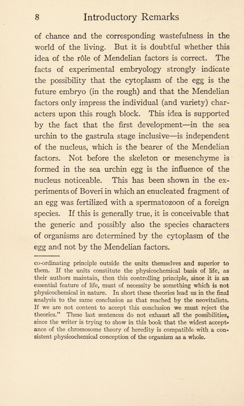 of chance and the corresponding wastefulness in the world of the living. But it is doubtful whether this idea of the r61e of Mendelian factors is correct. The facts of experimental embryology strongly indicate the possibility that the cytoplasm of the egg is the future embryo (in the rough) and that the Mendelian factors only impress the individual (and variety) char- acters upon this rough block. This idea is supported by the fact that the first development—in the sea urchin to the gastrula stage inclusive—is independent of the nucleus, which is the bearer of the Mendelian factors. Not before the skeleton or mesenchyme is formed in the sea urchin egg is the influence of the nucleus noticeable. This has been shown in the ex- periments of Boveri in which an enucleated fragment of an egg was fertilized with a spermatozoon of a foreign species. If this is generally true, it is conceivable that the generic and possibly also the species characters of organisms are determined by the cytoplasm of the egg and not by the Mendelian factors. co-ordinating principle outside the units themselves and superior to them. If the units constitute the physicochemical basis of life, as their authors maintain, then this controlling principle, since it is an essential feature of life, must of necessity be something which is not physicochemical in nature. In short these theories lead us in the final analysis to the same conclusion as that reached by the neovitalists. If we are not content to accept this conclusion we must reject the theories.’' These last sentences do not exhaust all the possibilities, since the writer is trying to show in this book that the widest accept- ance of the chromosome theory of heredity is compatible with a con- sistent physicochemical conception of the organism as a whole.