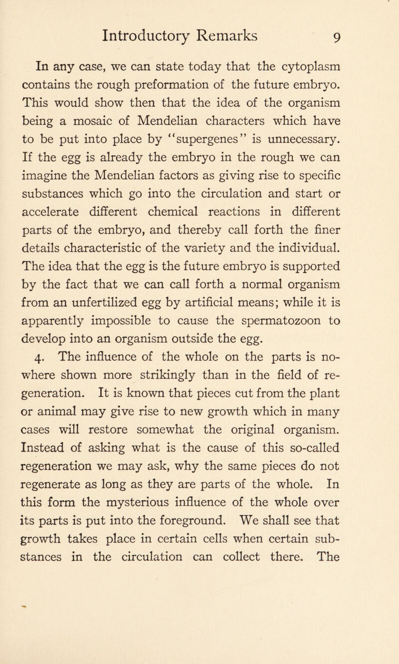 In any case, we can state today that the cytoplasm contains the rough preformation of the future embryo. This would show then that the idea of the organism being a mosaic of Mendelian characters which have to be put into place by “supergenes” is unnecessary. If the egg is already the embryo in the rough we can imagine the Mendelian factors as giving rise to specific substances which go into the circulation and start or accelerate different chemical reactions in different parts of the embryo, and thereby call forth the finer details characteristic of the variety and the individual. The idea that the egg is the future embryo is supported by the fact that we can call forth a normal organism from an unfertilized egg by artificial means; while it is apparently impossible to cause the spermatozoon to develop into an organism outside the egg. 4. The influence of the whole on the parts is no- where shown more strikingly than in the field of re- generation. It is known that pieces cut from the plant or animal may give rise to new growth which in many cases will restore somewhat the original organism. Instead of asking what is the cause of this so-called regeneration we may ask, why the same pieces do not regenerate as long as they are parts of the whole. In this form the mysterious influence of the whole over its parts is put into the foreground. We shall see that growth takes place in certain cells when certain sub- stances in the circulation can collect there. The