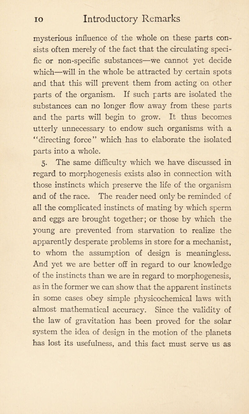 mysterious influence of the whole on these parts con- sists often merely of the fact that the circulating speci- fic or non-specific substances—we cannot yet decide which—will in the whole be attracted by certain spots and that this will prevent them from acting on other parts of the organism. If such parts are isolated the substances can no longer flow away from these parts and the parts will begin to grow. It thus becomes utterly unnecessary to endow such organisms with a ‘‘directing force” which has to elaborate the isolated parts into a whole. 5. The same difficulty which we have discussed in regard to morphogenesis exists also in connection with those instincts which preserve the life of the organism and of the race. The reader need only be reminded of all the complicated instincts of mating by which sperm and eggs are brought together; or those by which the young are prevented from starvation to realize the apparently desperate problems in store for a mechanist, to whom the assumption of design is meaningless. And yet we are better off in regard to our knowledge of the instincts than we are in regard to morphogenesis, as in the former we can show that the apparent instincts in some cases obey simple physicochemical laws with almost mathematical accuracy. Since the validity of the law of gravitation has been proved for the solar system the idea of design in the motion of the planets has lost its usefulness, and this fact must serve us as