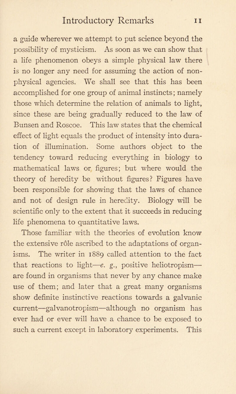 a guide wherever we attempt to put science beyond the possibility of mysticism. As soon as we can show that a life phenomenon obeys a simple physical law there is no longer any need for assuming the action of non- physical agencies. We shall see that this has been accomplished for one group of animal instincts; namely those which determine the relation of animals to light, since these are being gradually reduced to the law of Bunsen and Roscoe. This law states that the chemical effect of light equals the product of intensity into dura- tion of illumination. Some authors object to the tendency toward reducing everything in biology to mathematical laws or figures; but where would the theory of heredity be without figures? Figures have been responsible for showing that the laws of chance and not of design rule in heredity. Biology will be scientific only to the extent that it succeeds in reducing life phenomena to quantitative laws. Those familiar with the theories of evolution know the extensive role ascribed to the adaptations of organ- isms. The writer in 1889 called attention to the fact that reactions to light—e. g.f positive heliotropism— are found in organisms that never by any chance make use of them; and later that a great many organisms show definite instinctive reactions towards a galvanic current—-galvanotropism—although no organism has ever had or ever will have a chance to be exposed to such a current except in laboratory experiments. This