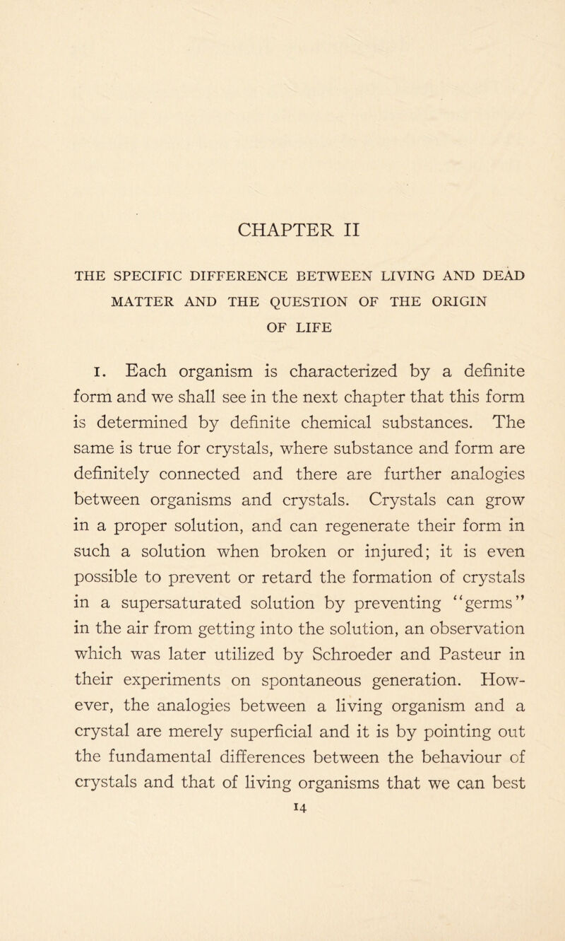 CHAPTER II THE SPECIFIC DIFFERENCE BETWEEN LIVING AND DEAD MATTER AND THE QUESTION OF THE ORIGIN OF LIFE I. Each organism is characterized by a definite form and we shall see in the next chapter that this form is determined by definite chemical substances. The same is true for crystals, where substance and form are definitely connected and there are further analogies between organisms and crystals. Crystals can grow in a proper solution, and can regenerate their form in such a solution when broken or injured; it is even possible to prevent or retard the formation of crystals in a supersaturated solution by preventing “germs” in the air from getting into the solution, an observation which was later utilized by Schroeder and Pasteur in their experiments on spontaneous generation. How- ever, the analogies between a living organism and a crystal are merely superficial and it is by pointing out the fundamental differences between the behaviour of crystals and that of living organisms that we can best