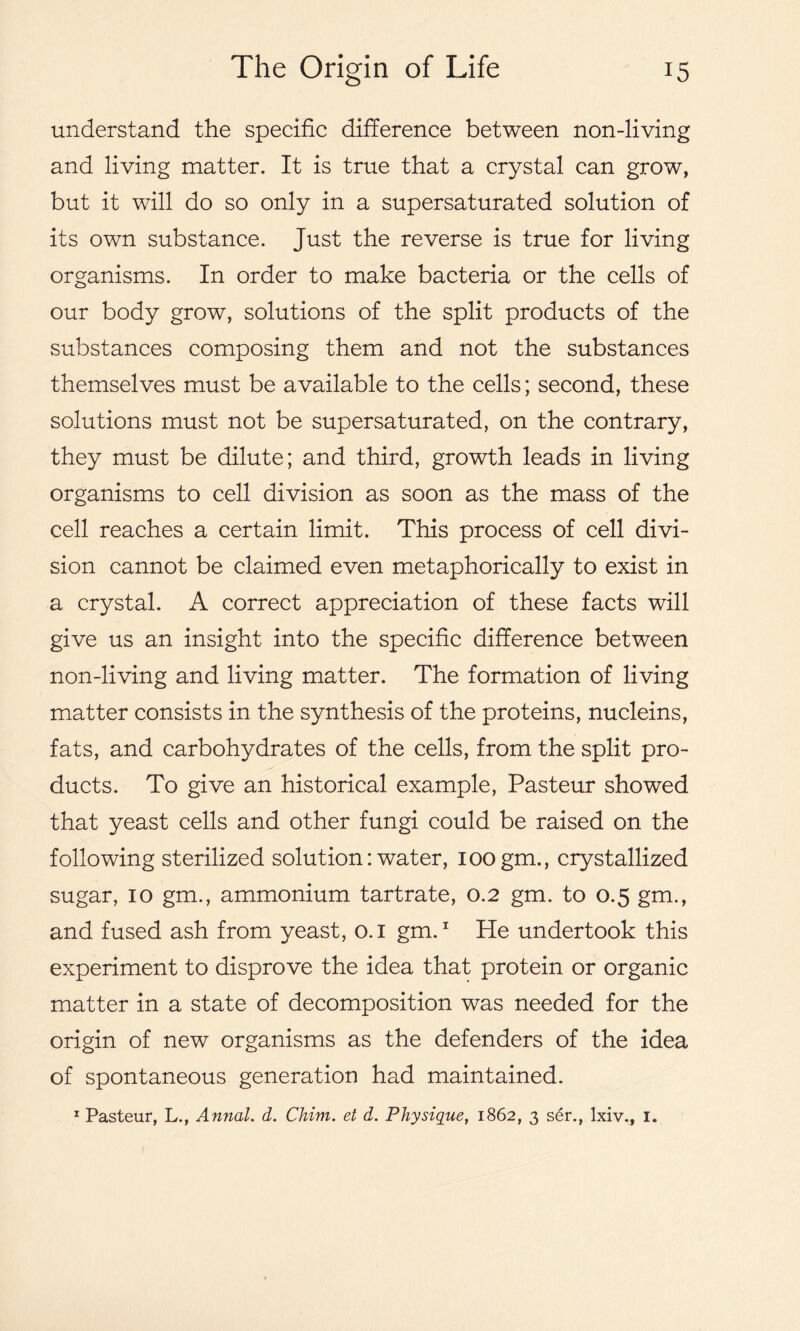 understand the specific difference between non-living and living matter. It is true that a crystal can grow, but it will do so only in a supersaturated solution of its own substance. Just the reverse is true for living organisms. In order to make bacteria or the cells of our body grow, solutions of the split products of the substances composing them and not the substances themselves must be available to the cells; second, these solutions must not be supersaturated, on the contrary, they must be dilute; and third, growth leads in living organisms to cell division as soon as the mass of the cell reaches a certain limit. This process of cell divi- sion cannot be claimed even metaphorically to exist in a crystal. A correct appreciation of these facts will give us an insight into the specific difference between non-living and living matter. The formation of living matter consists in the synthesis of the proteins, nucleins, fats, and carbohydrates of the cells, from the split pro- ducts. To give an historical example, Pasteur showed that yeast cells and other fungi could be raised on the following sterilized solution: water, ioogm., crystallized sugar, io gm., ammonium tartrate, 0.2 gm. to 0.5 gm., and fused ash from yeast, o. 1 gm.1 He undertook this experiment to disprove the idea that protein or organic matter in a state of decomposition was needed for the origin of new organisms as the defenders of the idea of spontaneous generation had maintained. x Pasteur, L., Annal. d. Chim. et d. Physique, 1862, 3 ser., lxiv., 1.