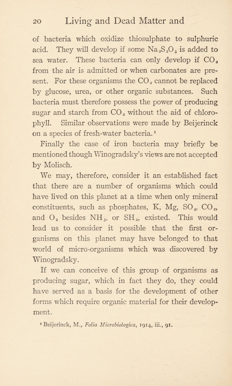 of bacteria which oxidize thiosulphate to sulphuric acid. They will develop if some Na2S203 is added to sea water. These bacteria can only develop if C02 from the air is admitted or when carbonates are pre- sent. For these organisms the C02 cannot be replaced by glucose, urea, or other organic substances. Such bacteria must therefore possess the power of producing sugar and starch from C02 without the aid of chloro- phyll. Similar observations were made by Beijerinck on a species of fresh-water bacteria.1 Finally the case of iron bacteria may briefly be mentioned though Winogradsky’s views are not accepted by Molisch. We may, therefore, consider it an established fact that there are a number of organisms which could have lived on this planet at a time when only mineral constituents, such as phosphates, K, Mg, S04, C02, and 02 besides NH3, or SH2, existed. This would lead us to consider it possible that the first or- ganisms on this planet may have belonged to that world of micro-organisms which was discovered by Winogradsky. If we can conceive of this group of organisms as producing sugar, which in fact they do, they could have served as a basis for the development of other forms which require organic material for their develop- ment. 1 Beijerinck, M., Folia Microbiologica, 1914, iii., 91.