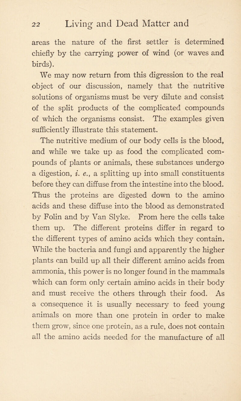 areas the nature of the first settler is determined chiefly by the carrying power of wind (or waves and birds). We may now return from this digression to the real object of our discussion, namely that the nutritive solutions of organisms must be very dilute and consist of the split products of the complicated compounds of which the organisms consist. The examples given sufficiently illustrate this statement. The nutritive medium of our body cells is the blood, and while we take up as food the complicated com- pounds of plants or animals, these substances undergo a digestion, i. e., a splitting up into small constituents before they can diffuse from the intestine into the blood. Thus the proteins are digested down to the amino acids and these diffuse into the blood as demonstrated by Folin and by Van Slyke. From here the cells take them up. The different proteins differ in regard to the different types of amino acids which they contain. While the bacteria and fungi and apparently the higher plants can build up all their different amino acids from ammonia, this power is no longer found in the mammals which can form only certain amino acids in their body and must receive the others through their food. As a consequence it is usually necessary to feed young animals on more than one protein in order to make them grow, since one protein, as a rule, does not contain all the amino acids needed for the manufacture of all