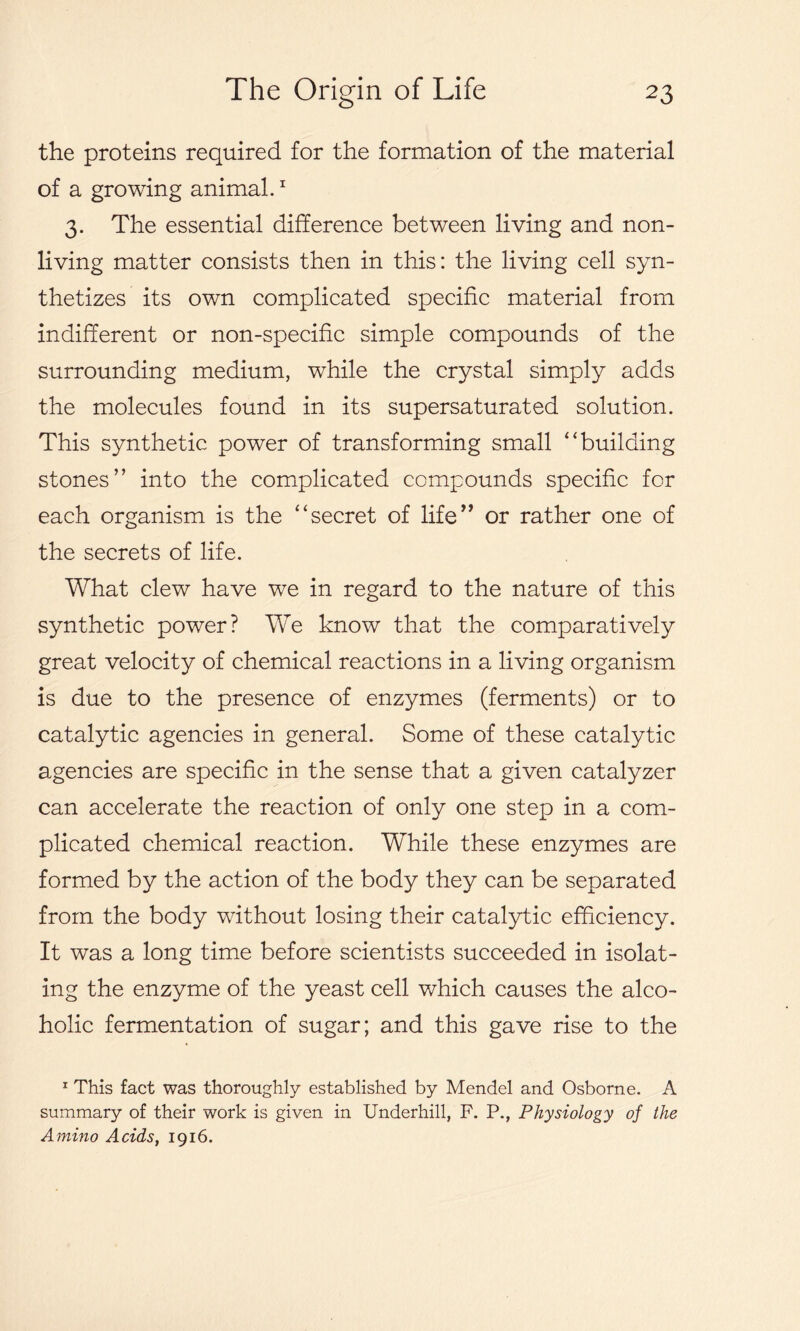 the proteins required for the formation of the material of a growing animal.1 3. The essential difference between living and non- living matter consists then in this: the living cell syn- thetizes its own complicated specific material from indifferent or non-specific simple compounds of the surrounding medium, while the crystal simply adds the molecules found in its supersaturated solution. This synthetic power of transforming small “building stones” into the complicated compounds specific for each organism is the “secret of life” or rather one of the secrets of life. What clew have we in regard to the nature of this synthetic power? We know that the comparatively great velocity of chemical reactions in a living organism is due to the presence of enzymes (ferments) or to catalytic agencies in general. Some of these catalytic agencies are specific in the sense that a given catalyzer can accelerate the reaction of only one step in a com- plicated chemical reaction. While these enzymes are formed by the action of the body they can be separated from the body without losing their catalytic efficiency. It was a long time before scientists succeeded in isolat- ing the enzyme of the yeast cell which causes the alco- holic fermentation of sugar; and this gave rise to the 1 This fact was thoroughly established by Mendel and Osborne. A summary of their work is given in Underhill, F. P., Physiology of the Amino Acids, 1916.