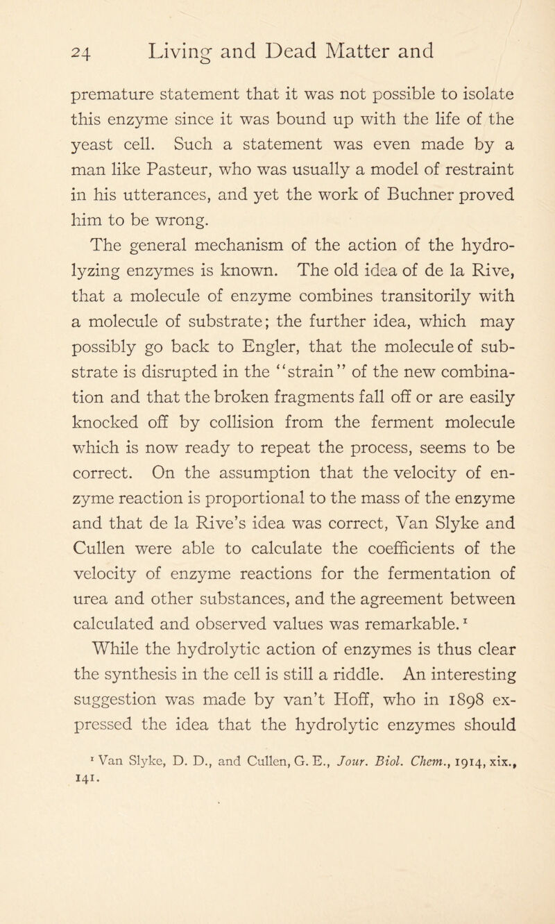 premature statement that it was not possible to isolate this enzyme since it was bound up with the life of the yeast cell. Such a statement was even made by a man like Pasteur, who was usually a model of restraint in his utterances, and yet the work of Buchner proved him to be wrong. The general mechanism of the action of the hydro- lyzing enzymes is known. The old idea of de la Rive, that a molecule of enzyme combines transitorily with a molecule of substrate; the further idea, which may possibly go back to Bngler, that the molecule of sub- strate is disrupted in the ‘'strain’’ of the new combina- tion and that the broken fragments fall off or are easily knocked off by collision from the ferment molecule which is now ready to repeat the process, seems to be correct. On the assumption that the velocity of en- zyme reaction is proportional to the mass of the enzyme and that de la Rive’s idea was correct, Van Slyke and Cullen were able to calculate the coefficients of the velocity of enzyme reactions for the fermentation of urea and other substances, and the agreement between calculated and observed values was remarkable.1 While the hydrolytic action of enzymes is thus clear the synthesis in the cell is still a riddle. An interesting suggestion was made by van’t Hoff, who in 1898 ex- pressed the idea that the hydrolytic enzymes should 1 Van Slyke, D. D., and Cullen, G. E., Jour. Biol. Chem., 1914, xix., 141.