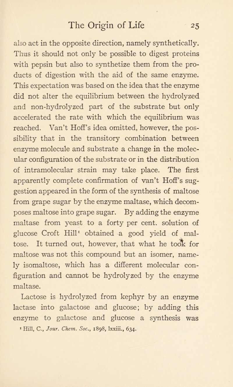 also act in the opposite direction, namely synthetically. Thus it should not only be possible to digest proteins with pepsin but also to synthetize them from the pro- ducts of digestion with the aid of the same enzyme. This expectation was based on the idea that the enzyme did not alter the equilibrium between the hydrolyzed and non-hydrolyzed part of the substrate but only accelerated the rate with which the equilibrium was reached. Van’t Hoff’s idea omitted, however, the pos- sibility that in the transitory combination between enzyme molecule and substrate a change in the molec- ular configuration of the substrate or in the distribution of intramolecular strain may take place. The first apparently complete confirmation of van’t Hoff’s sug- gestion appeared in the form of the synthesis of maltose from grape sugar by the enzyme maltase, which decom- poses maltose into grape sugar. By adding the enzyme maltase from yeast to a forty per cent, solution of glucose Croft Hill1 obtained a good yield of mal- tose. It turned out, however, that what he toot: for maltose was not this compound but an isomer, name- ly isomaltose, which has a different molecular con- figuration and cannot be hydrolyzed by the enzyme maltase. Lactose is hydrolyzed from kephyr by an enzyme lactase into galactose and glucose; by adding this enzyme to galactose and glucose a synthesis was 1 Hill, C., Jour. Chem. Soc., 1898, lxxiii., 634.