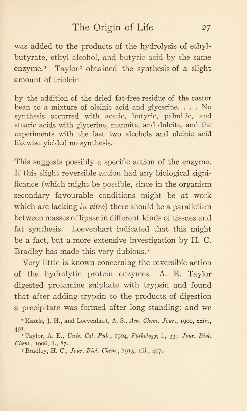 was added to the products of the hydrolysis of ethyl- butyrate, ethyl alcohol, and butyric acid by the same enzyme.1 Taylor2 obtained the synthesis of a slight amount of triolein by the addition of the dried fat-free residue of the castor bean to a mixture of oleinic acid and glycerine. ... No synthesis occurred with acetic, butyric, palmitic, and stearic acids with glycerine, mannite, and dulcite, and the experiments with the last two alcohols and oleinic acid likewise yielded no synthesis. This suggests possibly a specific action of the enzyme. If this slight reversible action had any biological signi- ficance (which might be possible, since in the organism secondary favourable conditions might be at work which are lacking in vitro) there should be a parallelism between masses of lipase in different kinds of tissues and fat synthesis. Loevenhart indicated that this might be a fact, but a more extensive investigation by H. C. Bradley has made this very dubious.3 Very little is known concerning the reversible action of the hydrolytic protein enzymes. A. E. Taylor digested protamine sulphate with trypsin and found that after adding trypsin to the products of digestion a precipitate was formed after long standing; and we 1 Kastle, J. H., and Loevenhart, A. S., Am. Chem. Jour., 1900, xxiv., 491. 2Taylor, A. E., Univ. Cal. Pub., 1904, Pathology, i., 33; Jour. Biol. Chem., 1906, ii., 87. 3 Bradley, H. C., Jour. Biol. Chem., 1913, xiii., 407.