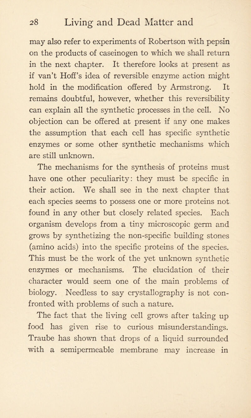 may also refer to experiments of Robertson with pepsin on the products of caseinogen to which we shall return in the next chapter. It therefore looks at present as if van’t Hoff’s idea of reversible enzyme action might hold in the modification offered by Armstrong. It remains doubtful, however, whether this reversibility can explain all the synthetic processes in the cell. No objection can be offered at present if any one makes the assumption that each cell has specific synthetic enzymes or some other synthetic mechanisms which are still unknown. The mechanisms for the synthesis of proteins must have one other peculiarity: they must be specific in their action. We shall see in the next chapter that each species seems to possess one or more proteins not found in any other but closely related species. Each organism develops from a tiny microscopic germ and grows by synthetizing the non-specific building stones (amino acids) into the specific proteins of the species. This must be the work of the yet unknown synthetic enzymes or mechanisms. The elucidation of their character would seem one of the main problems of biology. Needless to say crystallography is not con- fronted with problems of such a nature. The fact that the living cell grows after taking up food has given rise to curious misunderstandings. Traube has shown that drops of a liquid surrounded with a semipermeable membrane may increase in