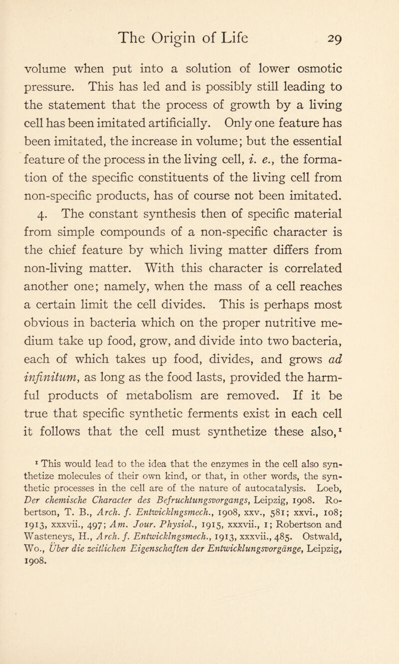 volume when put into a solution of lower osmotic pressure. This has led and is possibly still leading to the statement that the process of growth by a living cell has been imitated artificially. Only one feature has been imitated, the increase in volume; but the essential feature of the process in the living cell, i. e., the forma- tion of the specific constituents of the living cell from non-specific products, has of course not been imitated. 4. The constant synthesis then of specific material from simple compounds of a non-specific character is the chief feature by which living matter differs from non-living matter. With this character is correlated another one; namely, when the mass of a cell reaches a certain limit the cell divides. This is perhaps most obvious in bacteria which on the proper nutritive me- dium take up food, grow, and divide into two bacteria, each of which takes up food, divides, and grows ad infinitum, as long as the food lasts, provided the harm- ful products of metabolism are removed. If it be true that specific synthetic ferments exist in each cell it follows that the cell must synthetize these also,1 1 This would lead to the idea that the enzymes in the cell also syn- thetize molecules of their own kind, or that, in other words, the syn- thetic processes in the cell are of the nature of autocatalysis. Loeb, Der chemische Character des Befruchtungsvorgangs, Leipzig, 1908. Ro- bertson, T. B., Arch. f. Entwicklngsmech., 1908, xxv., 581; xxvi., 108; 1913, xxxvii., 497; Am. Jour. Physiol., 1915, xxxvii., 1; Robertson and Wasteneys, H., Arch. f. Entwicklngsmech., 1913, xxxvii., 485. Ostwald, Wo., Uber die zeitlichen Eigenschaften der Entwicklungsvorgauge, Leipzig, 1908.