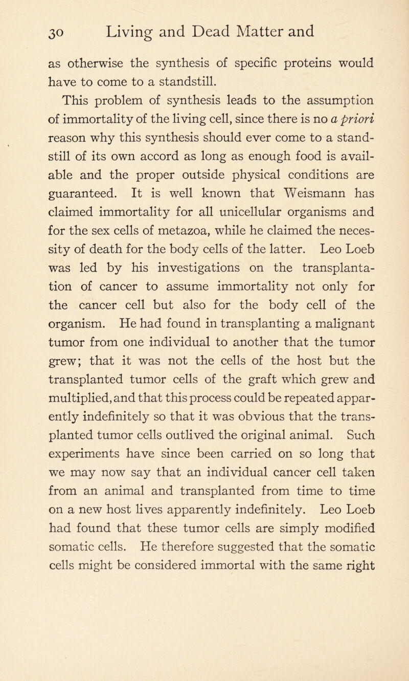 as otherwise the synthesis of specific proteins would have to come to a standstill. This problem of synthesis leads to the assumption of immortality of the living cell, since there is no a priori reason why this synthesis should ever come to a stand- still of its own accord as long as enough food is avail- able and the proper outside physical conditions are guaranteed. It is well known that Weismann has claimed immortality for all unicellular organisms and for the sex cells of metazoa, while he claimed the neces- sity of death for the body cells of the latter. Leo Loeb was led by his investigations on the transplanta- tion of cancer to assume immortality not only for the cancer cell but also for the body cell of the organism. He had found in transplanting a malignant tumor from one individual to another that the tumor grew; that it was not the cells of the host but the transplanted tumor cells of the graft which grew and multiplied, and that this process could be repeated appar- ently indefinitely so that it was obvious that the trans- planted tumor cells outlived the original animal. Such experiments have since been carried on so long that we may now say that an individual cancer cell taken from an animal and transplanted from time to time on a new host lives apparently indefinitely. Leo Loeb had found that these tumor cells are simply modified somatic cells. He therefore suggested that the somatic cells might be considered immortal with the same right