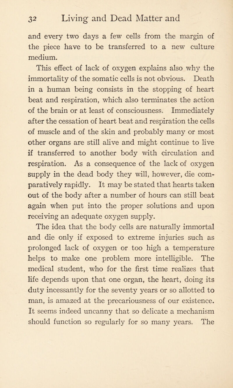 and every two days a few cells from the margin of the piece have to be transferred to a new culture medium. This effect of lack of oxygen explains also why the immortality of the somatic cells is not obvious. Death in a human being consists in the stopping of heart beat and respiration, which also terminates the action of the brain or at least of consciousness. Immediately after the cessation of heart beat and respiration the cells of muscle and of the skin and probably many or most other organs are still alive and might continue to live if transferred to another body with circulation and respiration. As a consequence of the lack of oxygen supply in the dead body they will, however, die com- paratively rapidly. It may be stated that hearts taken out of the body after a number of hours can still beat again when put into the proper solutions and upon receiving an adequate oxygen supply. The idea that the body cells are naturally immortal and die only if exposed to extreme injuries such as prolonged lack of oxygen or too high a temperature helps to make one problem more intelligible. The medical student, who for the first time realizes that life depends upon that one organ, the heart, doing its duty incessantly for the seventy years or so allotted to man, is amazed at the precariousness of our existence. It seems indeed uncanny that so delicate a mechanism should function so regularly for so many years. The