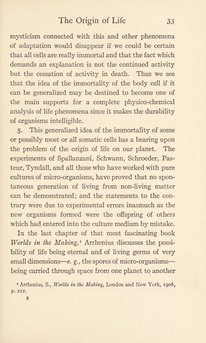 mysticism connected with this and other phenomena of adaptation would disappear if we could be certain that all cells are really immortal and that the fact which demands an explanation is not the continued activity but the cessation of activity in death. Thus we see that the idea of the immortality of the body cell if it can be generalized may be destined to become one of the main supports for a complete physico-chemical analysis of life phenomena since it makes the durability of organisms intelligible. 5. This generalized idea of the immortality of some or possibly most or all somatic cells has a bearing upon the problem of the origin of life on our planet. The experiments of Spallanzani, Schwann, Schroeder, Pas- teur, Tyndall, and all those who have worked with pure cultures of micro-organisms, have proved that no spon- taneous generation of living from non-living matter can be demonstrated; and the statements to the con- trary were due to experimental errors inasmuch as the new organisms formed were the offspring of others which had entered into the culture medium by mistake. In the last chapter of that most fascinating book Worlds in the Making,1 Arrhenius discusses the possi- bility of life being eternal and of living germs of very small dimensions—e. g., the spores of micro-organisms— being carried through space from one planet to another 1 Arrhenius, S., Worlds in the Making, London and New York, 1908, p. 212. 3