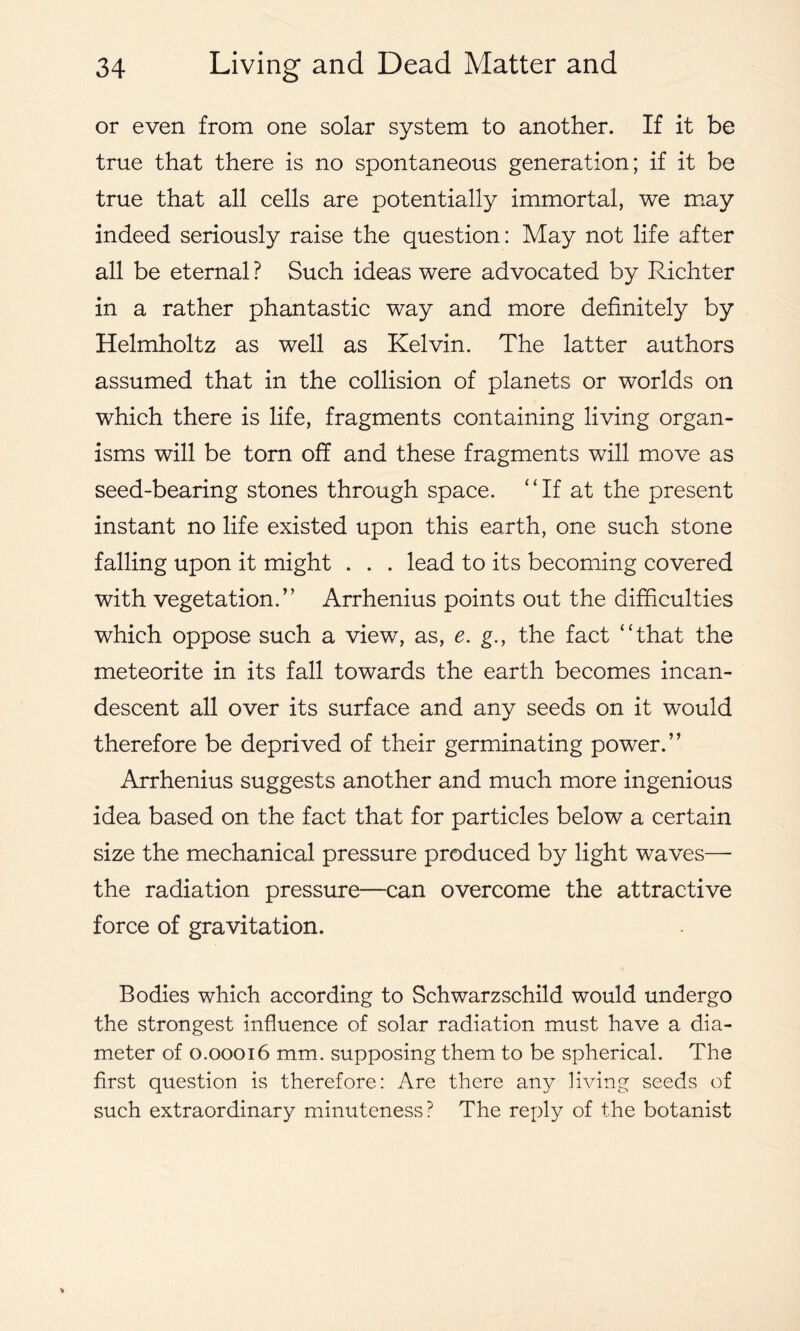 or even from one solar system to another. If it be true that there is no spontaneous generation; if it be true that all cells are potentially immortal, we may indeed seriously raise the question: May not life after all be eternal ? Such ideas were advocated by Richter in a rather phantastic way and more definitely by Helmholtz as well as Kelvin. The latter authors assumed that in the collision of planets or worlds on which there is life, fragments containing living organ- isms will be torn off and these fragments will move as seed-bearing stones through space. “If at the present instant no life existed upon this earth, one such stone falling upon it might . . . lead to its becoming covered with vegetation.” Arrhenius points out the difficulties which oppose such a view, as, e. g., the fact “that the meteorite in its fall towards the earth becomes incan- descent all over its surface and any seeds on it would therefore be deprived of their germinating power.” Arrhenius suggests another and much more ingenious idea based on the fact that for particles below a certain size the mechanical pressure produced by light waves—- the radiation pressure—can overcome the attractive force of gravitation. Bodies which according to Schwarzschild would undergo the strongest influence of solar radiation must have a dia- meter of 0.00016 mm. supposing them to be spherical. The first question is therefore: Are there any living seeds of such extraordinary minuteness? The reply of the botanist