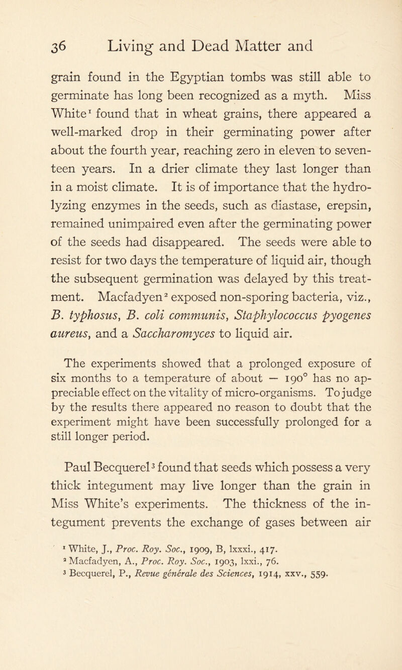 grain found in the Egyptian tombs was still able to germinate has long been recognized as a myth. Miss White1 found that in wheat grains, there appeared a well-marked drop in their germinating power after about the fourth year, reaching zero in eleven to seven- teen years. In a drier climate they last longer than in a moist climate. It is of importance that the hydro- lyzing enzymes in the seeds, such as diastase, erepsin, remained unimpaired even after the germinating power of the seeds had disappeared. The seeds were able to resist for two days the temperature of liquid air, though the subsequent germination was delayed by this treat- ment. Macfadyen2 exposed non-sporing bacteria, viz., B. typhosus, B. coli communis, Staphylococcus pyogenes aureus, and a Saccharomyces to liquid air. The experiments showed that a prolonged exposure of six months to a temperature of about — 190° has no ap- preciable effect on the vitality of micro-organisms. To judge by the results there appeared no reason to doubt that the experiment might have been successfully prolonged for a still longer period. Paul Becquerel3 found that seeds which possess a very thick integument may live longer than the grain in Miss White’s experiments. The thickness of the in- tegument prevents the exchange of gases between air 1 White, J., Proc. Roy. Soc., 1909, B, lxxxi., 417. 2 Macfadyen, A., Proc. Roy. Soc., 1903, lxxi., 76. 3 Becquerel, P., Revue generale des Sciences, 1914, xxv., 559.