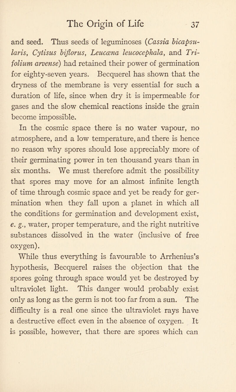 and seed. Thus seeds of leguminoses (Cassia bicapsu- laris, Cytisus bifiorus, Leuccena leucocephala, and Tri- folium arvense) had retained their power of germination for eighty-seven years. Becquerel has shown that the dryness of the membrane is very essential for such a duration of life, since when dry it is impermeable for gases and the slow chemical reactions inside the grain become impossible. In the cosmic space there is no water vapour, no atmosphere, and a low temperature, and there is hence no reason why spores should lose appreciably more of their germinating power in ten thousand years than in six months. We must therefore admit the possibility that spores may move for an almost infinite length of time through cosmic space and yet be ready for ger- mination when they fall upon a planet in which all the conditions for germination and development exist, e. g., water, proper temperature, and the right nutritive substances dissolved in the water (inclusive of free oxygen). While thus everything is favourable to Arrhenius’s hypothesis, Becquerel raises the objection that the spores going through space would yet be destroyed by ultraviolet light. This danger would probably exist only as long as the germ is not too far from a sun. The difficulty is a real one since the ultraviolet rays have a destructive effect even in the absence of oxygen. It is possible, however, that there are spores which can