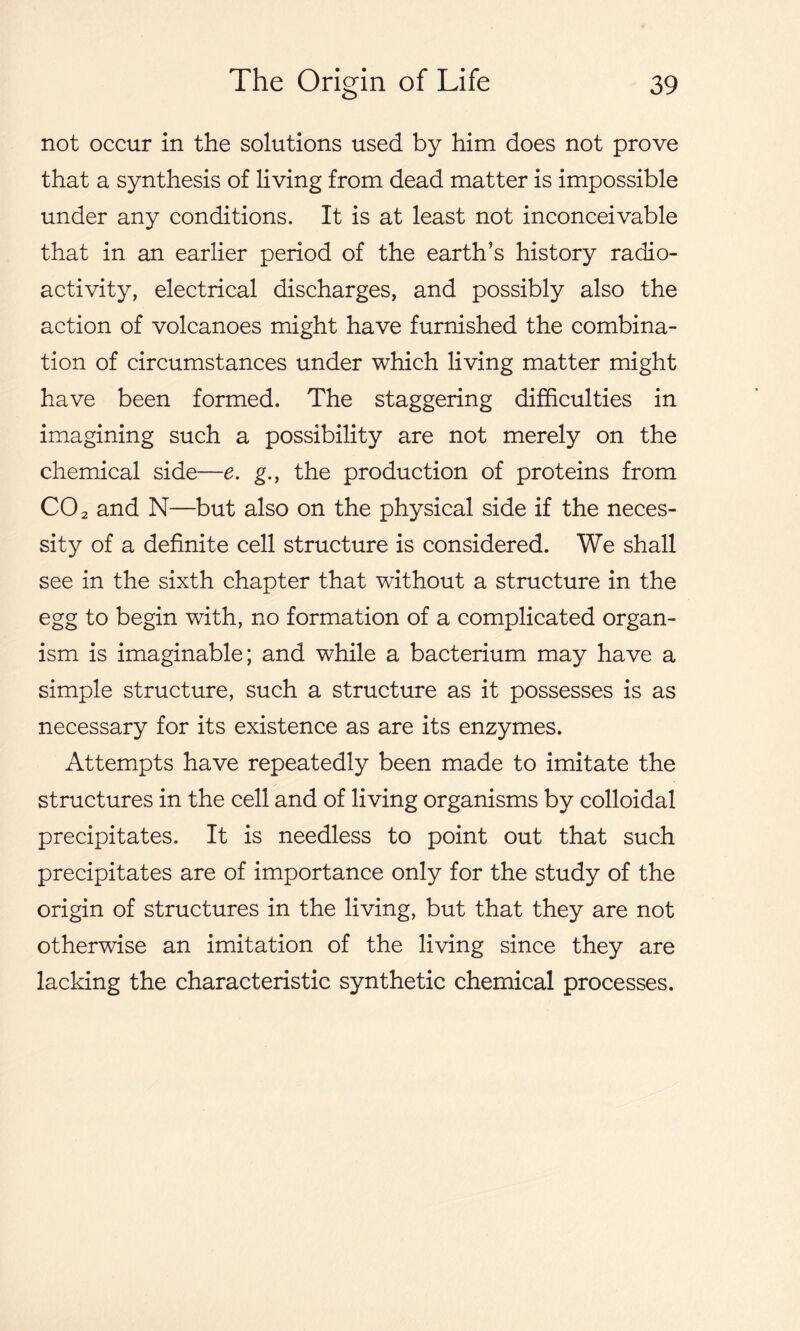 not occur in the solutions used by him does not prove that a synthesis of living from dead matter is impossible under any conditions. It is at least not inconceivable that in an earlier period of the earth’s history radio- activity, electrical discharges, and possibly also the action of volcanoes might have furnished the combina- tion of circumstances under which living matter might have been formed. The staggering difficulties in imagining such a possibility are not merely on the chemical side—e. g., the production of proteins from CO 2 and N—but also on the physical side if the neces- sity of a definite cell structure is considered. We shall see in the sixth chapter that without a structure in the egg to begin with, no formation of a complicated organ- ism is imaginable; and while a bacterium may have a simple structure, such a structure as it possesses is as necessary for its existence as are its enzymes. Attempts have repeatedly been made to imitate the structures in the cell and of living organisms by colloidal precipitates. It is needless to point out that such precipitates are of importance only for the study of the origin of structures in the living, but that they are not otherwise an imitation of the living since they are lacking the characteristic synthetic chemical processes.