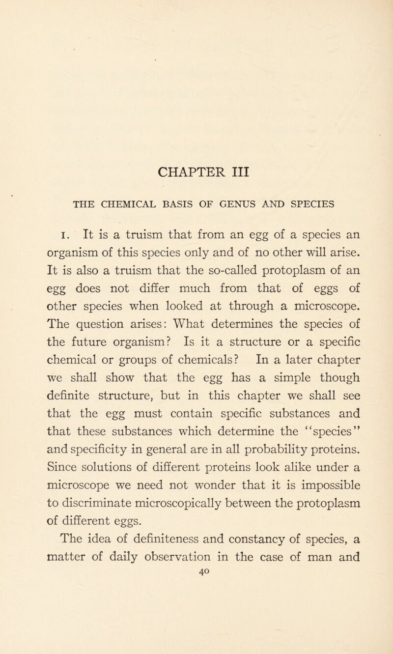 CHAPTER III THE CHEMICAL BASIS OF GENUS AND SPECIES I. It is a truism that from an egg of a species an organism of this species only and of no other will arise. It is also a truism that the so-called protoplasm of an egg does not differ much from that of eggs of other species when looked at through a microscope. The question arises: What determines the species of the future organism? Is it a structure or a specific chemical or groups of chemicals? In a later chapter we shall show that the egg has a simple though definite structure, but in this chapter we shall see that the egg must contain specific substances and that these substances which determine the “species’’ and specificity in general are in all probability proteins. Since solutions of different proteins look alike under a microscope we need not wonder that it is impossible to discriminate microscopically between the protoplasm of different eggs. The idea of definiteness and constancy of species, a matter of daily observation in the case of man and