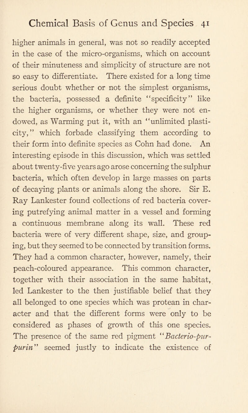 higher animals in general, was not so readily accepted in the case of the micro-organisms, which on account of their minuteness and simplicity of structure are not so easy to differentiate. There existed for a long time serious doubt whether or not the simplest organisms, the bacteria, possessed a definite “specificity” like the higher organisms, or whether they were not en- dowed, as Warming put it, with an “unlimited plasti- city, ” which forbade classifying them according to their form into definite species as Cohn had done. An interesting episode in this discussion, which was settled about twenty-five years ago arose concerning the sulphur bacteria, which often develop in large masses on parts of decaying plants or animals along the shore. Sir E. Ray Lankester found collections of red bacteria cover- ing putrefying animal matter in a vessel and forming a continuous membrane along its wall. These red bacteria were of very different shape, size, and group- ing, but they seemed to be connected by transition forms. They had a common character, however, namely, their peach-coloured appearance. This common character, together with their association in the same habitat, led Lankester to the then justifiable belief that they all belonged to one species which was protean in char- acter and that the different forms were only to be considered as phases of growth of this one species. The presence of the same red pigment “ Bacterio-pur- purin” seemed justly to indicate the existence of