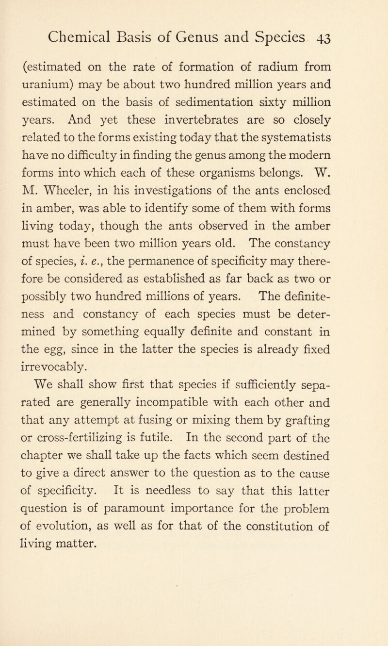 (estimated on the rate of formation of radium from uranium) may be about two hundred million years and estimated on the basis of sedimentation sixty million years. And yet these invertebrates are so closely related to the forms existing today that the systematists have no difficulty in finding the genus among the modern forms into which each of these organisms belongs. W. M. Wheeler, in his investigations of the ants enclosed in amber, was able to identify some of them with forms living today, though the ants observed in the amber must have been two million years old. The constancy of species, i. e., the permanence of specificity may there- fore be considered as established as far back as two or possibly two hundred millions of years. The definite- ness and constancy of each species must be deter- mined by something equally definite and constant in the egg, since in the latter the species is already fixed irrevocably. We shall show first that species if sufficiently sepa- rated are generally incompatible with each other and that any attempt at fusing or mixing them by grafting or cross-fertilizing is futile. In the second part of the chapter we shall take up the facts which seem destined to give a direct answer to the question as to the cause of specificity. It is needless to say that this latter question is of paramount importance for the problem of evolution, as well as for that of the constitution of living matter.
