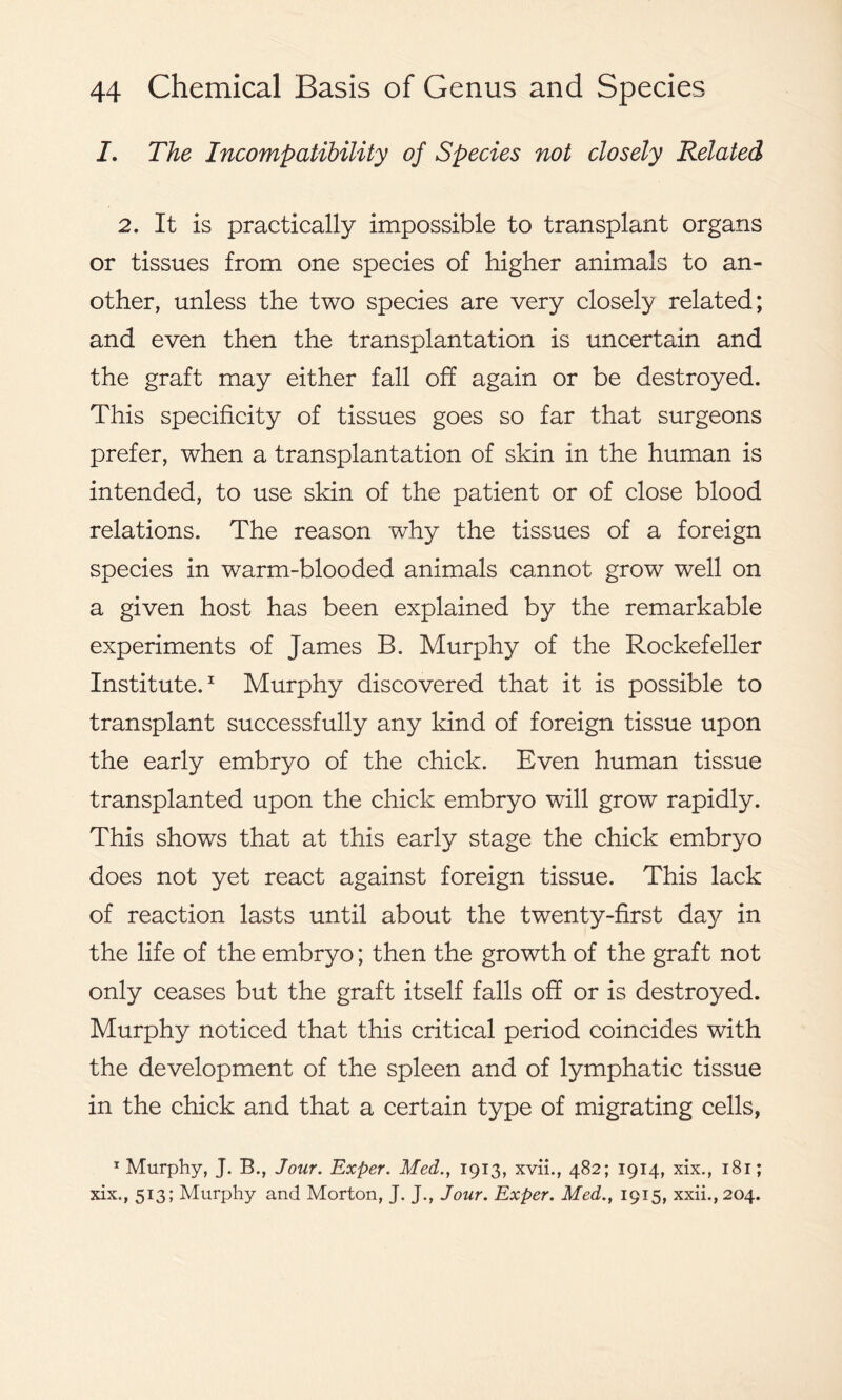 /. The Incompatibility of Species not closely Related 2. It is practically impossible to transplant organs or tissues from one species of higher animals to an- other, unless the two species are very closely related; and even then the transplantation is uncertain and the graft may either fall off again or be destroyed. This specificity of tissues goes so far that surgeons prefer, when a transplantation of skin in the human is intended, to use skin of the patient or of close blood relations. The reason why the tissues of a foreign species in warm-blooded animals cannot grow well on a given host has been explained by the remarkable experiments of James B. Murphy of the Rockefeller Institute.1 Murphy discovered that it is possible to transplant successfully any kind of foreign tissue upon the early embryo of the chick. Even human tissue transplanted upon the chick embryo will grow rapidly. This shows that at this early stage the chick embryo does not yet react against foreign tissue. This lack of reaction lasts until about the twenty-first day in the life of the embryo; then the growth of the graft not only ceases but the graft itself falls off or is destroyed. Murphy noticed that this critical period coincides with the development of the spleen and of lymphatic tissue in the chick and that a certain type of migrating cells, 1 Murphy, J. B., Jour. Exper. Med., 1913, xvii., 482; 1914, xix., 181; xix., 513; Murphy and Morton, J. J., Jour. Exper. Med., 1915, xxii., 204.