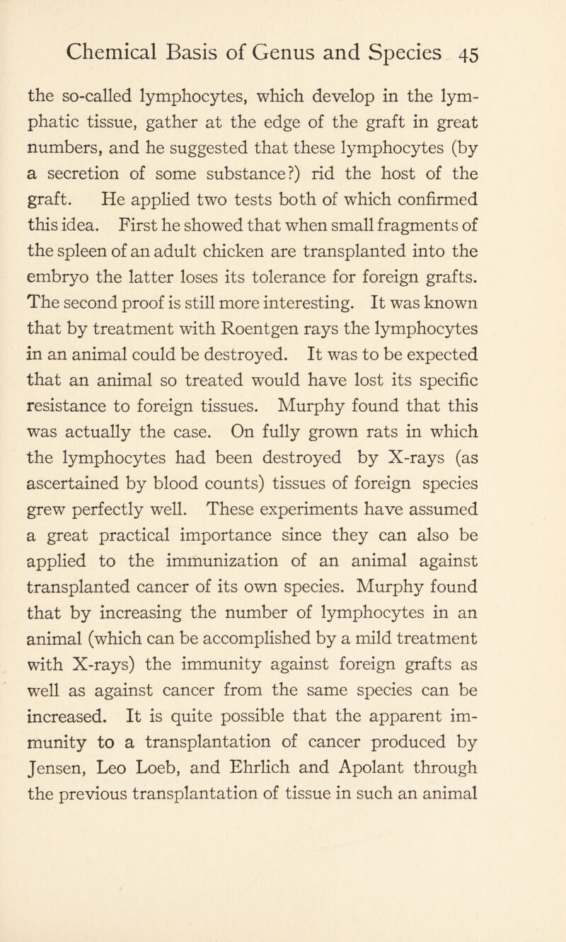 the so-called lymphocytes, which develop in the lym- phatic tissue, gather at the edge of the graft in great numbers, and he suggested that these lymphocytes (by a secretion of some substance?) rid the host of the graft. He applied two tests both of which confirmed this idea. First he showed that when small fragments of the spleen of an adult chicken are transplanted into the embryo the latter loses its tolerance for foreign grafts. The second proof is still more interesting. It was known that by treatment with Roentgen rays the lymphocytes in an animal could be destroyed. It was to be expected that an animal so treated would have lost its specific resistance to foreign tissues. Murphy found that this was actually the case. On fully grown rats in which the lymphocytes had been destroyed by X-rays (as ascertained by blood counts) tissues of foreign species grew perfectly well. These experiments have assumed a great practical importance since they can also be applied to the immunization of an animal against transplanted cancer of its own species. Murphy found that by increasing the number of lymphocytes in an animal (which can be accomplished by a mild treatment with X-rays) the immunity against foreign grafts as well as against cancer from the same species can be increased. It is quite possible that the apparent im- munity to a transplantation of cancer produced by Jensen, Leo Loeb, and Ehrlich and Apolant through the previous transplantation of tissue in such an animal