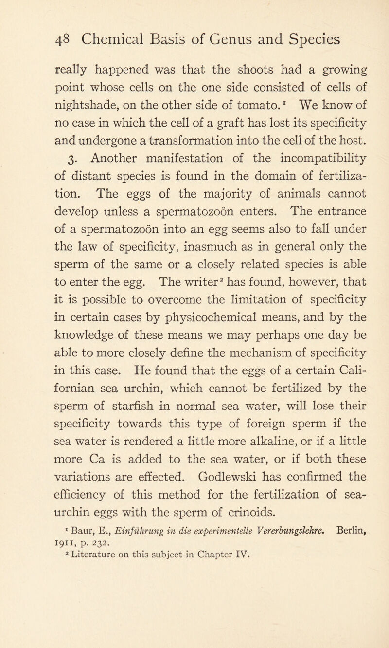really happened was that the shoots had a growing point whose cells on the one side consisted of cells of nightshade, on the other side of tomato.1 We know of no case in which the cell of a graft has lost its specificity and undergone a transformation into the cell of the host. 3. Another manifestation of the incompatibility of distant species is found in the domain of fertiliza- tion. The eggs of the majority of animals cannot develop unless a spermatozoon enters. The entrance of a spermatozoon into an egg seems also to fall under the law of specificity, inasmuch as in general only the sperm of the same or a closely related species is able to enter the egg. The writer2 has found, however, that it is possible to overcome the limitation of specificity in certain cases by physicochemical means, and by the knowledge of these means we may perhaps one day be able to more closely define the mechanism of specificity in this case. He found that the eggs of a certain Cali- fornian sea urchin, which cannot be fertilized by the sperm of starfish in normal sea water, will lose their specificity towards this type of foreign sperm if the sea water is rendered a little more alkaline, or if a little more Ca is added to the sea water, or if both these variations are effected. Godlewski has confirmed the efficiency of this method for the fertilization of sea- urchin eggs with the sperm of crinoids. 1 Baur, E., Einfuhrung in die experimentelle Vererbungslehre. Berlin, 1911, p. 232. 2 Literature on this subject in Chapter IV.