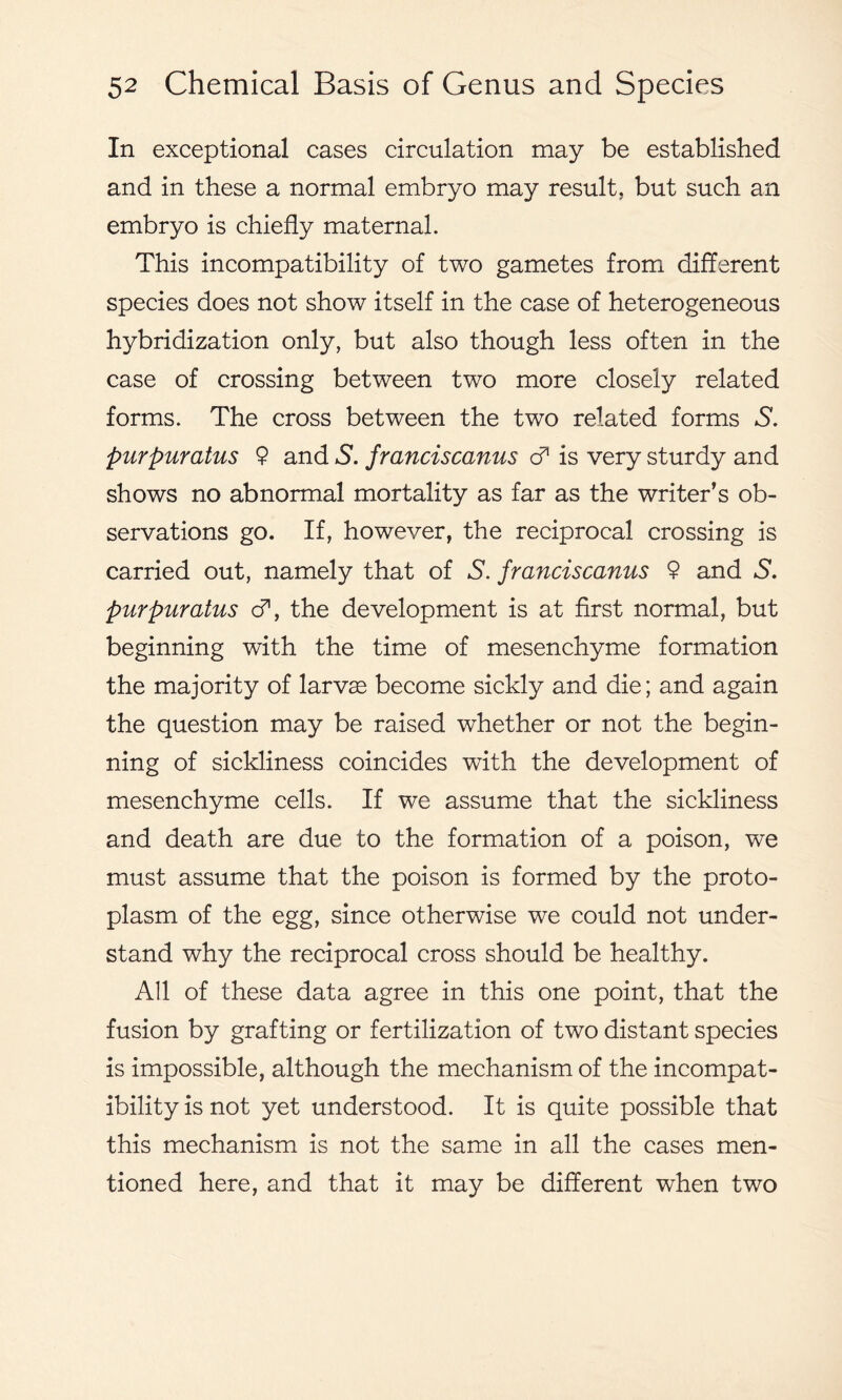 In exceptional cases circulation may be established and in these a normal embryo may result, but such an embryo is chiefly maternal. This incompatibility of two gametes from different species does not show itself in the case of heterogeneous hybridization only, but also though less often in the case of crossing between two more closely related forms. The cross between the two related forms S. purpuratus 9 and S. franciscanus & is very sturdy and shows no abnormal mortality as far as the writer’s ob- servations go. If, however, the reciprocal crossing is carried out, namely that of S. franciscanus 9 and S. purpuratus cf, the development is at first normal, but beginning with the time of mesenchyme formation the majority of larvas become sickly and die; and again the question may be raised whether or not the begin- ning of sickliness coincides with the development of mesenchyme cells. If we assume that the sickliness and death are due to the formation of a poison, we must assume that the poison is formed by the proto- plasm of the egg, since otherwise we could not under- stand why the reciprocal cross should be healthy. All of these data agree in this one point, that the fusion by grafting or fertilization of two distant species is impossible, although the mechanism of the incompat- ibility is not yet understood. It is quite possible that this mechanism is not the same in all the cases men- tioned here, and that it may be different when two