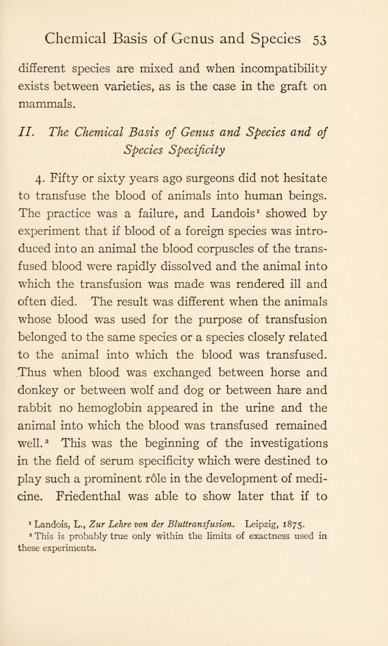 different species are mixed and when incompatibility exists between varieties, as is the case in the graft on mammals. II. The Chemical Basis of Genus and Species and of Species Specificity 4. Fifty or sixty years ago surgeons did not hesitate to transfuse the blood of animals into human beings. The practice was a failure, and Landois1 showed by experiment that if blood of a foreign species was intro- duced into an animal the blood corpuscles of the trans- fused blood were rapidly dissolved and the animal into which the transfusion was made was rendered ill and often died. The result was different when the animals whose blood was used for the purpose of transfusion belonged to the same species or a species closely related to the animal into which the blood was transfused. Thus when blood was exchanged between horse and donkey or between wolf and dog or between hare and rabbit no hemoglobin appeared in the urine and the animal into which the blood was transfused remained well.2 This was the beginning of the investigations in the field of serum specificity which were destined to play such a prominent role in the development of medi- cine. Friedenthal was able to show later that if to 1 Landois, L., Zur Lehre von der Bluttransfusion. Leipzig, 1875. 2 This is probably true only within the limits of exactness used in these experiments.