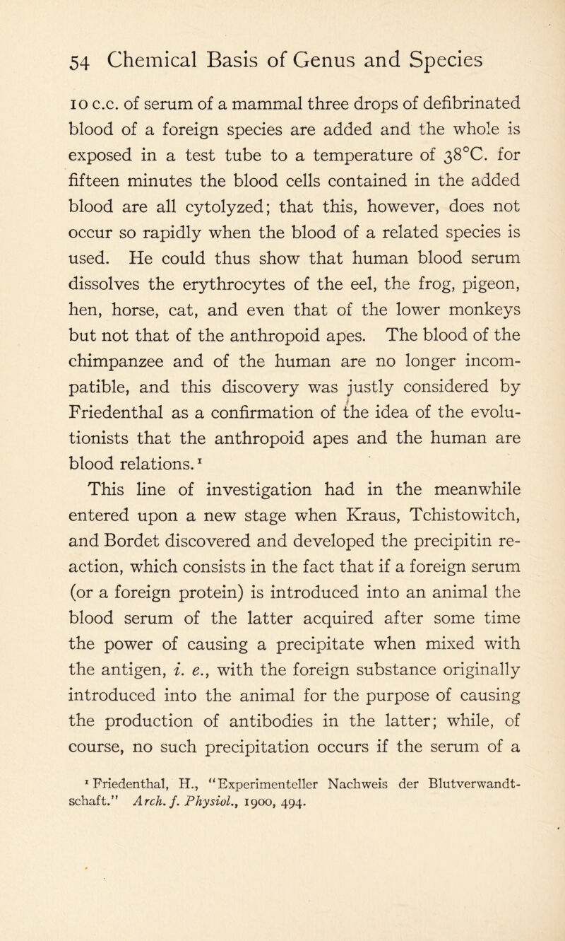 io c.c. of serum of a mammal three drops of defibrinated blood of a foreign species are added and the whole is exposed in a test tube to a temperature of 38°C. for fifteen minutes the blood cells contained in the added blood are all cytolyzed; that this, however, does not occur so rapidly when the blood of a related species is used. He could thus show that human blood serum dissolves the erythrocytes of the eel, the frog, pigeon, hen, horse, cat, and even that of the lower monkeys but not that of the anthropoid apes. The blood of the chimpanzee and of the human are no longer incom- patible, and this discovery was justly considered by Friedenthal as a confirmation of the idea of the evolu- tionists that the anthropoid apes and the human are blood relations.1 This line of investigation had in the meanwhile entered upon a new stage when Kraus, Tchistowitch, and Bordet discovered and developed the precipitin re- action, which consists in the fact that if a foreign serum (or a foreign protein) is introduced into an animal the blood serum of the latter acquired after some time the power of causing a precipitate when mixed with the antigen, i. e., with the foreign substance originally introduced into the animal for the purpose of causing the production of antibodies in the latter; while, of course, no such precipitation occurs if the serum of a friedenthal, H., “ Experimenteller Nachweis der Blutverwandt- schaft.” Arch.j. Physiol1900, 494.