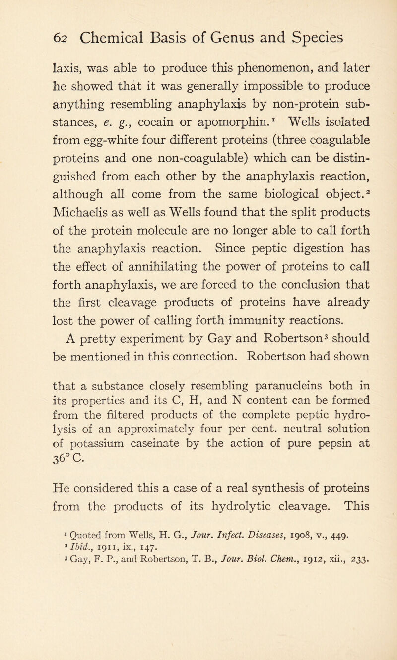 laxis, was able to produce this phenomenon, and later he showed that it was generally impossible to produce anything resembling anaphylaxis by non-protein sub- stances, e. g., cocain or apomorphin.1 Wells isolated from egg-white four different proteins (three coagulable proteins and one non-coagulable) which can be distin- guished from each other by the anaphylaxis reaction, although all come from the same biological object.2 Michaelis as well as Wells found that the split products of the protein molecule are no longer able to call forth the anaphylaxis reaction. Since peptic digestion has the effect of annihilating the power of proteins to call forth anaphylaxis, we are forced to the conclusion that the first cleavage products of proteins have already lost the power of calling forth immunity reactions. A pretty experiment by Gay and Robertson3 should be mentioned in this connection. Robertson had shown that a substance closely resembling paranucleins both in its properties and its C, H, and N content can be formed from the filtered products of the complete peptic hydro- lysis of an approximately four per cent, neutral solution of potassium caseinate by the action of pure pepsin at 36° C. He considered this a case of a real synthesis of proteins from the products of its hydrolytic cleavage. This 1 Quoted from Wells, H. G., Jour. Infect. Diseases, 1908, v., 449. 3 Ibid., 1911, ix., 147. 3 Gay, F. P., and Robertson, T. B., Jour. Biol. Chem., 1912, xii., 233.