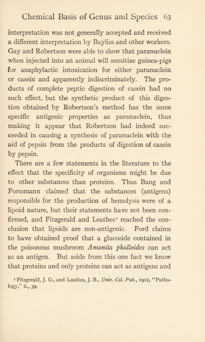interpretation was not generally accepted and received a different interpretation by Bayliss and other workers. Gay and Robertson were able to show that paranuclein when injected into an animal will sensitize guinea-pigs for anaphylactic intoxication for either paranuclein or casein and apparently indiscriminately. The pro- ducts of complete peptic digestion of casein had no such effect, but the synthetic product of this diges- tion obtained by Robertson’s method has the same specific antigenic properties as paranuclein, thus making it appear that Robertson had indeed suc- ceeded in causing a synthesis of paranuclein with the aid of pepsin from the products of digestion of casein by pepsin. There are a few statements in the literature to the effect that the specificity of organisms might be due to other substances than proteins. Thus Bang and Forssmann claimed that the substances (antigens) responsible for the production of hemolysis were of a lipoid nature, but their statements have not been con- firmed, and Fitzgerald and Leathes1 reached the con- clusion that lipoids are non-antigenic. Ford claims to have obtained proof that a glucoside contained in the poisonous mushroom Amanita phalloides can act as an antigen. But aside from this one fact we know that proteins and only proteins can act as antigens and 1 Fitzgerald, J. G., and Leathes, J. B., Univ. Cal. Pub., 1912, ‘'Patho- logy,” ii., 39.