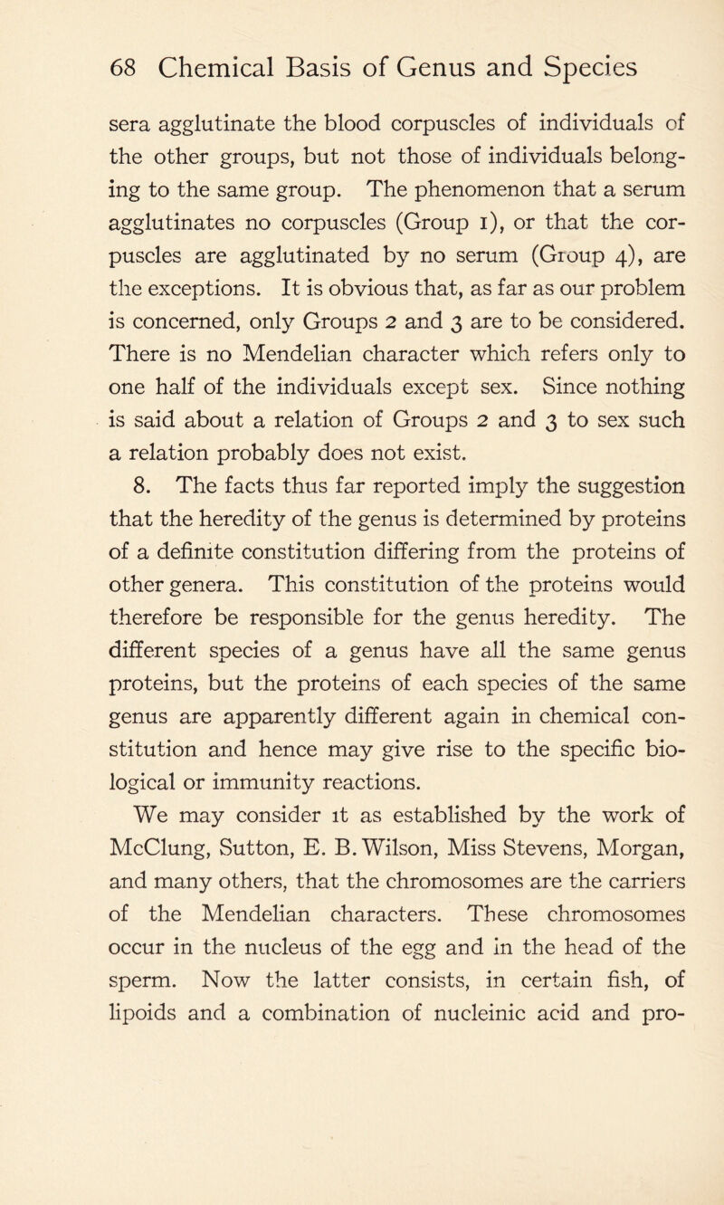 sera agglutinate the blood corpuscles of individuals of the other groups, but not those of individuals belong- ing to the same group. The phenomenon that a serum agglutinates no corpuscles (Group i), or that the cor- puscles are agglutinated by no serum (Group 4), are the exceptions. It is obvious that, as far as our problem is concerned, only Groups 2 and 3 are to be considered. There is no Mendelian character which refers only to one half of the individuals except sex. Since nothing is said about a relation of Groups 2 and 3 to sex such a relation probably does not exist. 8. The facts thus far reported imply the suggestion that the heredity of the genus is determined by proteins of a definite constitution differing from the proteins of other genera. This constitution of the proteins would therefore be responsible for the genus heredity. The different species of a genus have all the same genus proteins, but the proteins of each species of the same genus are apparently different again in chemical con- stitution and hence may give rise to the specific bio- logical or immunity reactions. We may consider it as established by the work of McClung, Sutton, E. B. Wilson, Miss Stevens, Morgan, and many others, that the chromosomes are the carriers of the Mendelian characters. These chromosomes occur in the nucleus of the egg and in the head of the sperm. Now the latter consists, in certain fish, of lipoids and a combination of nucleinic acid and pro-