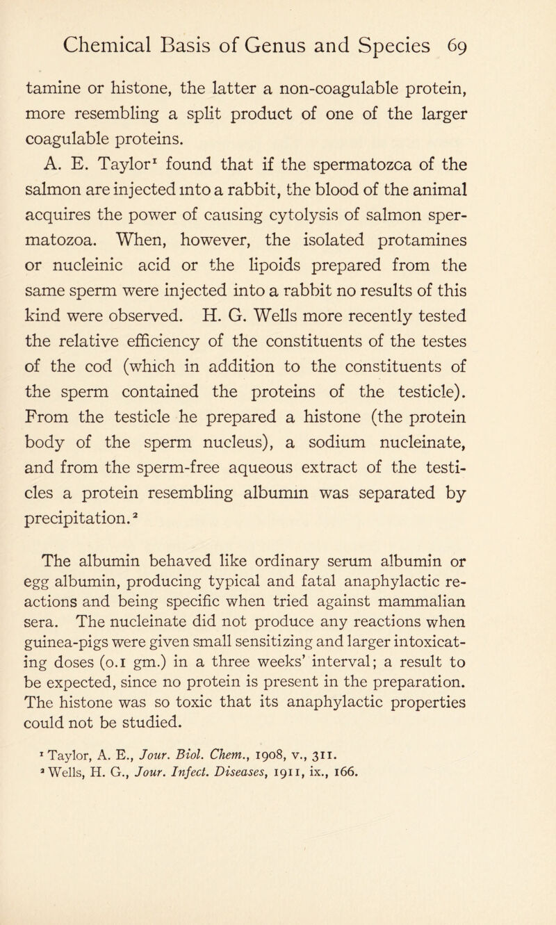 tamine or histone, the latter a non-coagulable protein, more resembling a split product of one of the larger coagulable proteins. A. E. Taylor1 found that if the spermatozoa of the salmon are injected into a rabbit, the blood of the animal acquires the power of causing cytolysis of salmon sper- matozoa. When, however, the isolated protamines or nucleinic acid or the lipoids prepared from the same sperm were injected into a rabbit no results of this kind were observed. H. G. Wells more recently tested the relative efficiency of the constituents of the testes of the cod (which in addition to the constituents of the sperm contained the proteins of the testicle). From the testicle he prepared a histone (the protein body of the sperm nucleus), a sodium nucleinate, and from the sperm-free aqueous extract of the testi- cles a protein resembling albumin was separated by precipitation.2 The albumin behaved like ordinary serum albumin or egg albumin, producing typical and fatal anaphylactic re- actions and being specific when tried against mammalian sera. The nucleinate did not produce any reactions when guinea-pigs were given small sensitizing and larger intoxicat- ing doses (0.1 gm.) in a three weeks’ interval; a result to be expected, since no protein is present in the preparation. The histone was so toxic that its anaphylactic properties could not be studied. 1 Taylor, A. E., Jour. Biol. Chem., 1908, v., 311. 3 Wells, H. G., Jour. Infect. Diseases, 1911, ix., 166.