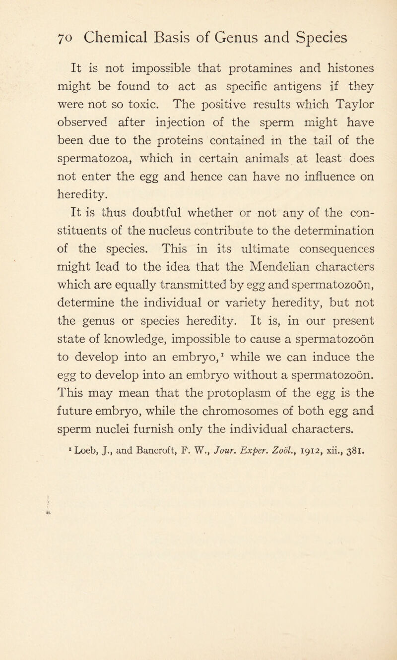 It is not impossible that protamines and histones might be found to act as specific antigens if they were not so toxic. The positive results which Taylor observed after injection of the sperm might have been due to the proteins contained in the tail of the spermatozoa, which in certain animals at least does not enter the egg and hence can have no influence on heredity. It is thus doubtful whether or not any of the con- stituents of the nucleus contribute to the determination of the species. This in its ultimate consequences might lead to the idea that the Mendelian characters which are equally transmitted by egg and spermatozoon, determine the individual or variety heredity, but not the genus or species heredity. It is, in our present state of knowledge, impossible to cause a spermatozoon to develop into an embryo,1 while we can induce the egg to develop into an embryo without a spermatozoon. This may mean that the protoplasm of the egg is the future embryo, while the chromosomes of both egg and sperm nuclei furnish only the individual characters. 1 Loeb, J., and Bancroft, F. W., Jour. Exper. Zool., 1912, xii., 381.
