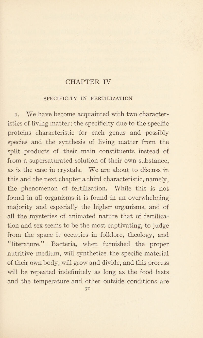 CHAPTER IV SPECIFICITY IN FERTILIZATION I. We have become acquainted with two character- istics of living matter: the specificity due to the specific proteins characteristic for each genus and possibly species and the synthesis of living matter from the split products of their main constituents instead of from a supersaturated solution of their own substance, as is the case in crystals. We are about to discuss in this and the next chapter a third characteristic, namely, the phenomenon of fertilization. While this is not found in all organisms it is found in an overwhelming majority and especially the higher organisms, and of all the mysteries of animated nature that of fertiliza- tion and sex seems to be the most captivating, to judge from the space it occupies in folklore, theology, and 11 literature.” Bacteria, when furnished the proper nutritive medium, will synthetize the specific material of their own body, will grow and divide, and this process will be repeated indefinitely as long as the food lasts and the temperature and other outside conditions are