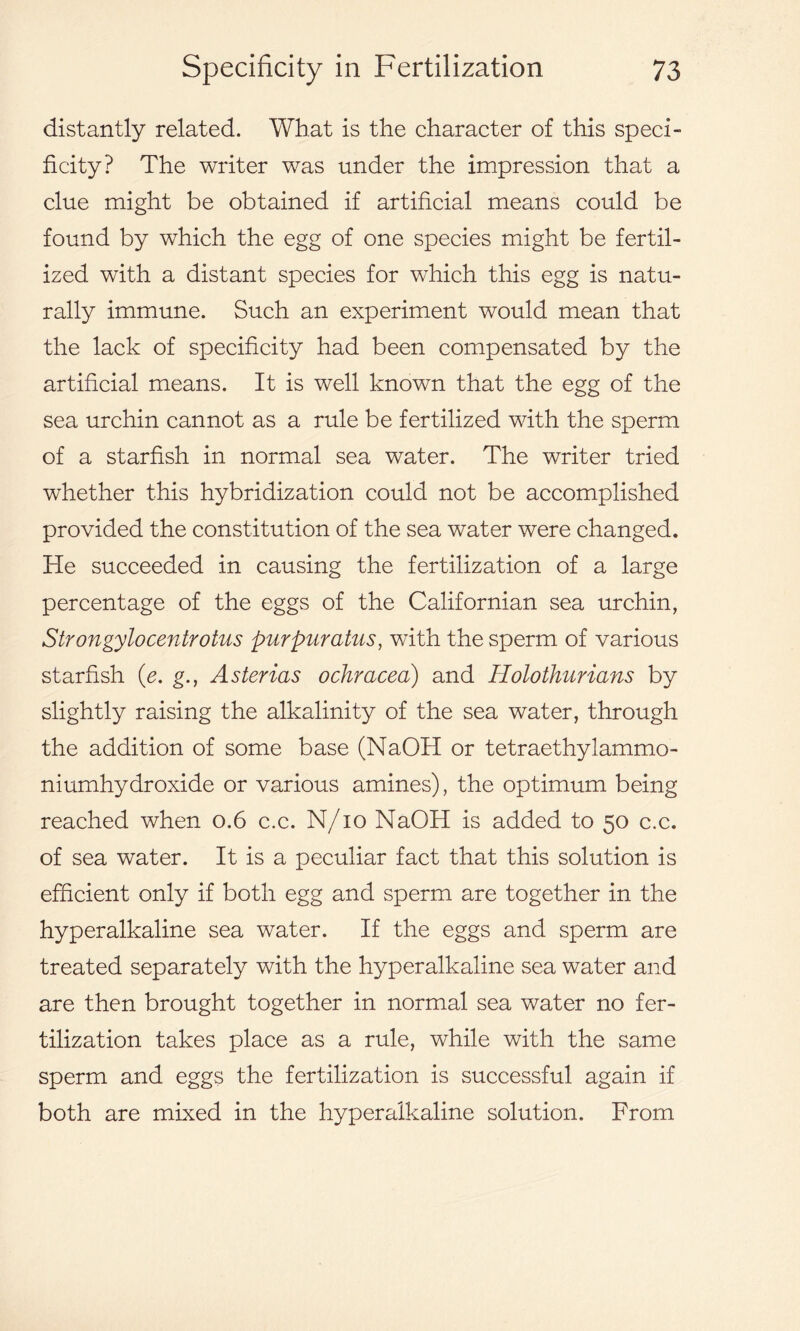 distantly related. What is the character of this speci- ficity? The writer was under the impression that a clue might be obtained if artificial means could be found by which the egg of one species might be fertil- ized with a distant species for which this egg is natu- rally immune. Such an experiment would mean that the lack of specificity had been compensated by the artificial means. It is well known that the egg of the sea urchin cannot as a rule be fertilized with the sperm of a starfish in normal sea water. The writer tried whether this hybridization could not be accomplished provided the constitution of the sea water were changed. He succeeded in causing the fertilization of a large percentage of the eggs of the Californian sea urchin, Strongylocentrotus purpuratus, wTith the sperm of various starfish (e. g., Asterias ochracea) and Holothurians by slightly raising the alkalinity of the sea water, through the addition of some base (NaOH or tetraethylammo- niumhydroxide or various amines), the optimum being reached when 0.6 c.c. N/io NaOH is added to 50 c.c. of sea water. It is a peculiar fact that this solution is efficient only if both egg and sperm are together in the hyperalkaline sea water. If the eggs and sperm are treated separately with the hyperalkaline sea water and are then brought together in normal sea water no fer- tilization takes place as a rule, while with the same sperm and eggs the fertilization is successful again if both are mixed in the hyperalkaline solution. From