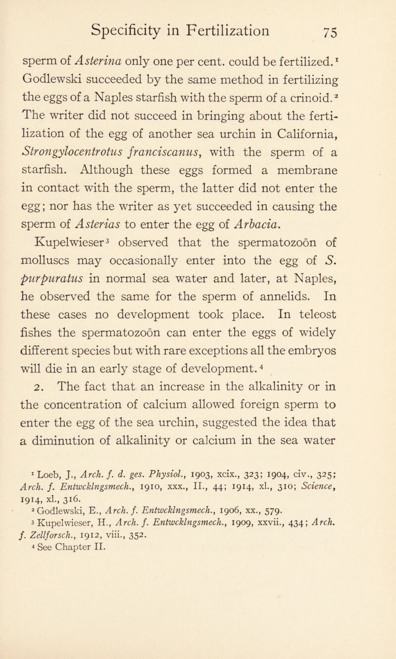 sperm of Asterina only one per cent, could be fertilized.1 Godlewski succeeded by the same method in fertilizing the eggs of a Naples starfish with the sperm of a crinoid.2 The writer did not succeed in bringing about the ferti- lization of the egg of another sea urchin in California, Strongylocentrotus franciscanus, with the sperm of a starfish. Although these eggs formed a membrane in contact with the sperm, the latter did not enter the egg; nor has the writer as yet succeeded in causing the sperm of Asterias to enter the egg of Arbacia. Kupelwieser3 observed that the spermatozoon of molluscs may occasionally enter into the egg of S. purpuratus in normal sea water and later, at Naples, he observed the same for the sperm of annelids. In these cases no development took place. In teleost fishes the spermatozoon can enter the eggs of widely different species but with rare exceptions all the embryos will die in an early stage of development.4 2. The fact that an increase in the alkalinity or in the concentration of calcium allowed foreign sperm to enter the egg of the sea urchin, suggested the idea that a diminution of alkalinity or calcium in the sea water 1 Loeb, J., Arch. f. d. ges. Physiol., 1903, xcix., 323; 1904, civ., 325; Arch. f. Entwcklngsmech., 1910, xxx., II., 44; 1914, xl., 310; Science, 1914, xl., 316. 2 Godlewski, E., Arch. f. Entwcklngsmech., 1906, xx., 579. 3 Kupelwieser, H., Arch. f. Entwcklngsmech., 1909, xxvii., 434; Arch, f. Zellforsch., 1912, viii., 352. 4 See Chapter II.