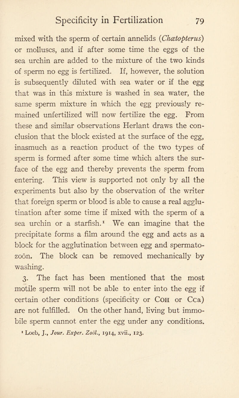 mixed with the sperm of certain annelids (■Chcetopterus) or molluscs, and if after some time the eggs of the sea urchin are added to the mixture of the two kinds of sperm no egg is fertilized. If, however, the solution is subsequently diluted with sea water or if the egg that was in this mixture is washed in sea water, the same sperm mixture in which the egg previously re- mained unfertilized will now fertilize the egg. From these and similar observations Herlant draws the con- clusion that the block existed at the surface of the egg, inasmuch as a reaction product of the two types of sperm is formed after some time which alters the sur- face of the egg and thereby prevents the sperm from entering. This view is supported not only by all the experiments but also by the observation of the writer that foreign sperm or blood is able to cause a real agglu- tination after some time if mixed with the sperm of a sea urchin or a starfish.1 We can imagine that the precipitate forms a film around the egg and acts as a block for the agglutination between egg and spermato- zoon, The block can be removed mechanically by washing. 3. The fact has been mentioned that the most motile sperm will not be able to enter into the egg if certain other conditions (specificity or Coh or Cca) are not fulfilled. On the other hand, living but immo- bile sperm cannot enter the egg under any conditions.