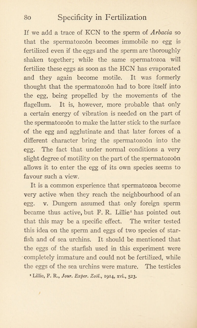 If we add a trace of KCN to the sperm of Arbacia so that the spermatozoon becomes immobile no egg is fertilized even if the eggs and the sperm are thoroughly shaken together; while the same spermatozoa will fertilize these eggs as soon as the HCN has evaporated and they again become motile. It was formerly thought that the spermatozoon had to bore itself into the egg, being propelled by the movements of the flagellum. It is, however, more probable that only a certain energy of vibration is needed on the part of the spermatozoon to make the latter stick to the surface of the egg and agglutinate and that later forces of a different character bring the spermatozoon into the egg. The fact that under normal conditions a very slight degree of motility on the part of the spermatozoon allows it to enter the egg of its own species seems to favour such a view. It is a common experience that spermatozoa become very active when they reach the neighbourhood of an egg. v. Dungern assumed that only foreign sperm became thus active, but F. R. Lillie1 has pointed out that this may be a specific effect. The writer tested this idea on the sperm and eggs of two species of star- fish and of sea urchins. It should be mentioned that the eggs of the starfish used in this experiment were completely immature and could not be fertilized, while the eggs of the sea urchins were mature. The testicles